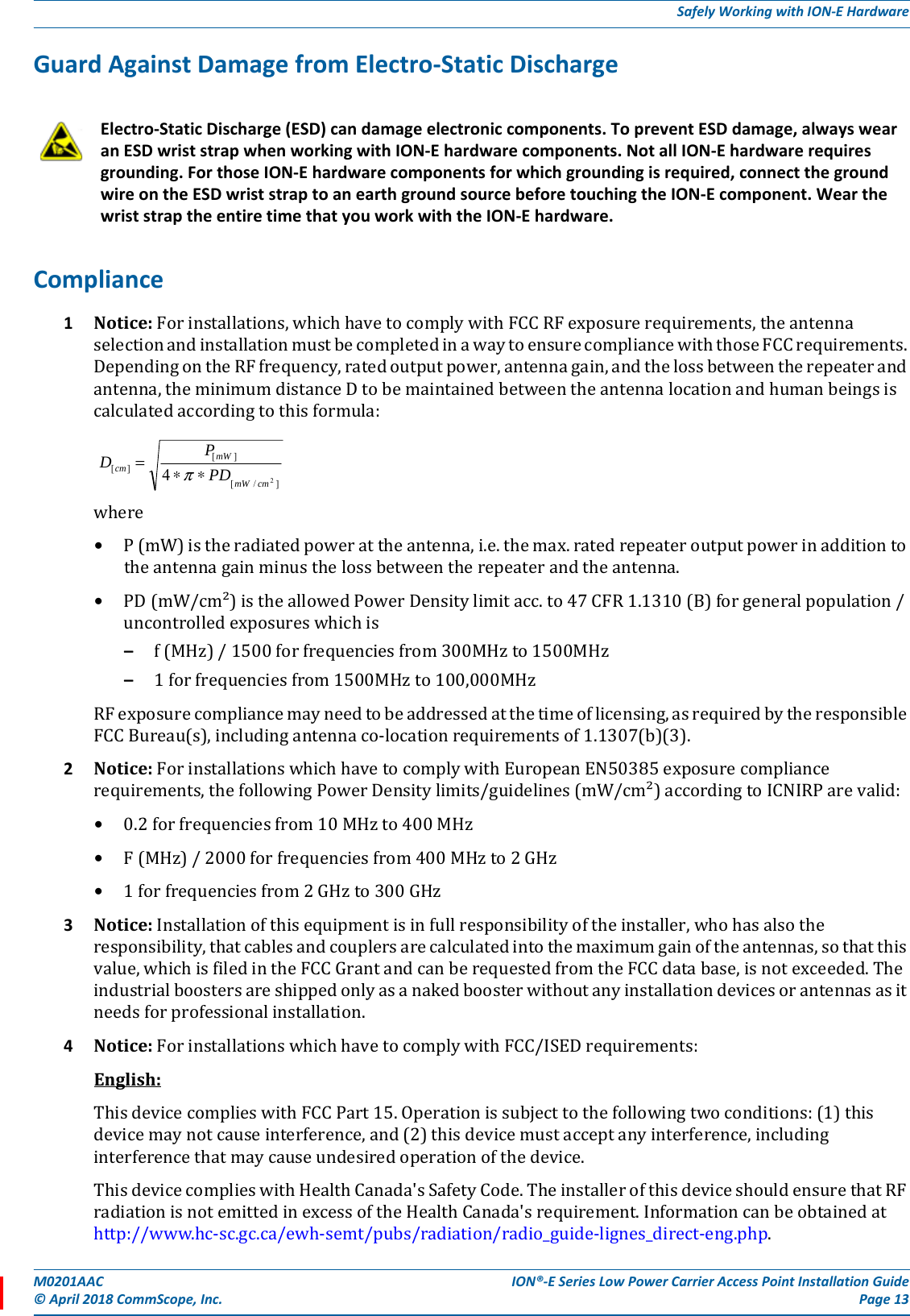 M0201AAC ION®-E Series Low Power Carrier Access Point Installation Guide© April 2018 CommScope, Inc. Page 13Safely Working with ION-E HardwareGuard Against Damage from Electro-Static DischargeCompliance1Notice:Forinstallations,whichhavetocomplywithFCCRFexposurerequirements,theantennaselectionandinstallationmustbecompletedinawaytoensurecompliancewiththoseFCCrequirements.DependingontheRFfrequency,ratedoutputpower,antennagain,andthelossbetweentherepeaterandantenna,theminimumdistanceDtobemaintainedbetweentheantennalocationandhumanbeingsiscalculatedaccordingtothisformula:where•P(mW)istheradiatedpowerattheantenna,i.e.themax.ratedrepeateroutputpowerinadditiontotheantennagainminusthelossbetweentherepeaterandtheantenna.•PD(mW/cm²)istheallowedPowerDensitylimitacc.to47CFR1.1310(B)forgeneralpopulation/uncontrolledexposureswhichis–f(MHz)/1500forfrequenciesfrom300MHzto1500MHz–1forfrequenciesfrom1500MHzto100,000MHzRFexposurecompliancemayneedtobeaddressedatthetimeoflicensing,asrequiredbytheresponsibleFCCBureau(s),includingantennaco-locationrequirementsof1.1307(b)(3).2Notice:ForinstallationswhichhavetocomplywithEuropeanEN50385exposurecompliancerequirements,thefollowingPowerDensitylimits/guidelines(mW/cm²)accordingtoICNIRParevalid:•0.2forfrequenciesfrom10MHzto400MHz•F(MHz)/2000forfrequenciesfrom400MHzto2GHz•1forfrequenciesfrom2GHzto300GHz3Notice:Installationofthisequipmentisinfullresponsibilityoftheinstaller,whohasalsotheresponsibility,thatcablesandcouplersarecalculatedintothemaximumgainoftheantennas,sothatthisvalue,whichisfiledintheFCCGrantandcanberequestedfromtheFCCdatabase,isnotexceeded.Theindustrialboostersareshippedonlyasanakedboosterwithoutanyinstallationdevicesorantennasasitneedsforprofessionalinstallation.4Notice:ForinstallationswhichhavetocomplywithFCC/ISEDrequirements:English:ThisdevicecomplieswithFCCPart15.Operationissubjecttothefollowingtwoconditions:(1)thisdevicemaynotcauseinterference,and(2)thisdevicemustacceptanyinterference,includinginterferencethatmaycauseundesiredoperationofthedevice.ThisdevicecomplieswithHealthCanada&apos;sSafetyCode.TheinstallerofthisdeviceshouldensurethatRFradiationisnotemittedinexcessoftheHealthCanada&apos;srequirement.Informationcanbeobtainedathttp://www.hc-sc.gc.ca/ewh-semt/pubs/radiation/radio_guide-lignes_direct-eng.php.Electro-Static Discharge (ESD) can damage electronic components. To prevent ESD damage, always wear an ESD wrist strap when working with ION-E hardware components. Not all ION-E hardware requires grounding. For those ION-E hardware components for which grounding is required, connect the ground wire on the ESD wrist strap to an earth ground source before touching the ION-E component. Wear the wrist strap the entire time that you work with the ION-E hardware.]/[][][24cmmWmWcm PDPD∗∗=π