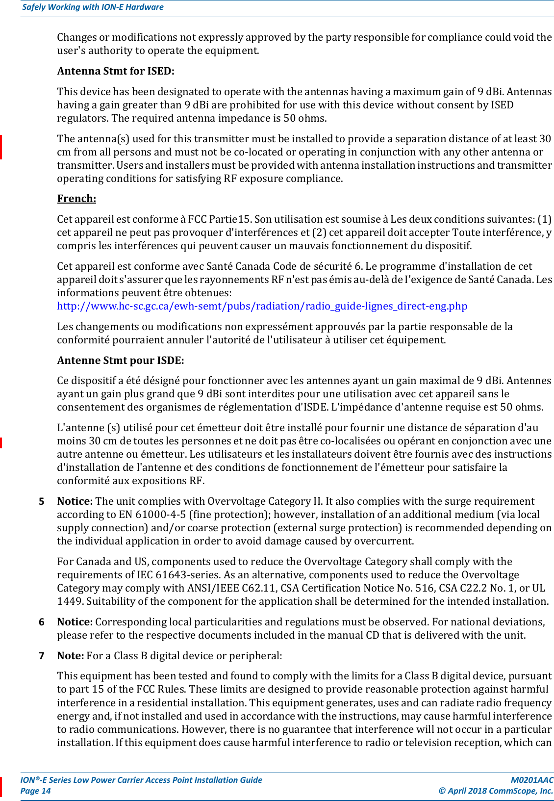 ION®-E Series Low Power Carrier Access Point Installation Guide M0201AACPage 14 © April 2018 CommScope, Inc. Safely Working with ION-E Hardware  Changesormodificationsnotexpresslyapprovedbythepartyresponsibleforcompliancecouldvoidtheuser&apos;sauthoritytooperatetheequipment.AntennaStmtforISED:Thisdevicehasbeendesignatedtooperatewiththeantennashavingamaximumgainof9dBi.Antennashavingagaingreaterthan9dBiareprohibitedforusewiththisdevicewithoutconsentbyISEDregulators.Therequiredantennaimpedanceis50ohms.Theantenna(s)usedforthistransmittermustbeinstalledtoprovideaseparationdistanceofatleast30cmfromallpersonsandmustnotbeco-locatedoroperatinginconjunctionwithanyotherantennaortransmitter.UsersandinstallersmustbeprovidedwithantennainstallationinstructionsandtransmitteroperatingconditionsforsatisfyingRFexposurecompliance.French:CetappareilestconformeàFCCPartie15.SonutilisationestsoumiseàLesdeuxconditionssuivantes:(1)cetappareilnepeutpasprovoquerd&apos;interférenceset(2)cetappareildoitaccepterTouteinterférence,ycomprislesinterférencesquipeuventcauserunmauvaisfonctionnementdudispositif.CetappareilestconformeavecSantéCanadaCodedesécurité6.Leprogrammed&apos;installationdecetappareildoits&apos;assurerquelesrayonnementsRFn&apos;estpasémisau-delàdeI&apos;exigencedeSantéCanada.Lesinformationspeuventêtreobtenues:http://www.hc-sc.gc.ca/ewh-semt/pubs/radiation/radio_guide-lignes_direct-eng.phpLeschangementsoumodificationsnonexpressémentapprouvésparlapartieresponsabledelaconformitépourraientannulerl&apos;autoritédel&apos;utilisateuràutilisercetéquipement.AntenneStmtpourISDE:Cedispositifaétédésignépourfonctionneraveclesantennesayantungainmaximalde9dBi.Antennesayantungainplusgrandque9dBisontinterditespouruneutilisationaveccetappareilsansleconsentementdesorganismesderéglementationd&apos;ISDE.L&apos;impédanced&apos;antennerequiseest50ohms.L&apos;antenne(s)utilisépourcetémetteurdoitêtreinstallépourfournirunedistancedeséparationd&apos;aumoins30cmdetouteslespersonnesetnedoitpasêtreco-localiséesouopérantenconjonctionavecuneautreantenneouémetteur.Lesutilisateursetlesinstallateursdoiventêtrefournisavecdesinstructionsd&apos;installationdel&apos;antenneetdesconditionsdefonctionnementdel&apos;émetteurpoursatisfairelaconformitéauxexpositionsRF.5Notice:TheunitcomplieswithOvervoltageCategoryII.ItalsocomplieswiththesurgerequirementaccordingtoEN61000-4-5(fineprotection);however,installationofanadditionalmedium(vialocalsupplyconnection)and/orcoarseprotection(externalsurgeprotection)isrecommendeddependingontheindividualapplicationinordertoavoiddamagecausedbyovercurrent.ForCanadaandUS,componentsusedtoreducetheOvervoltageCategoryshallcomplywiththerequirementsofIEC61643-series.Asanalternative,componentsusedtoreducetheOvervoltageCategorymaycomplywithANSI/IEEEC62.11,CSACertificationNoticeNo.516,CSAC22.2No.1,orUL1449.Suitabilityofthecomponentfortheapplicationshallbedeterminedfortheintendedinstallation.6Notice:Correspondinglocalparticularitiesandregulationsmustbeobserved.Fornationaldeviations,pleaserefertotherespectivedocumentsincludedinthemanualCDthatisdeliveredwiththeunit.7Note:ForaClassBdigitaldeviceorperipheral:ThisequipmenthasbeentestedandfoundtocomplywiththelimitsforaClassBdigitaldevice,pursuanttopart15oftheFCCRules.Theselimitsaredesignedtoprovidereasonableprotectionagainstharmfulinterferenceinaresidentialinstallation.Thisequipmentgenerates,usesandcanradiateradiofrequencyenergyand,ifnotinstalledandusedinaccordancewiththeinstructions,maycauseharmfulinterferencetoradiocommunications.However,thereisnoguaranteethatinterferencewillnotoccurinaparticularinstallation.Ifthisequipmentdoescauseharmfulinterferencetoradioortelevisionreception,whichcan