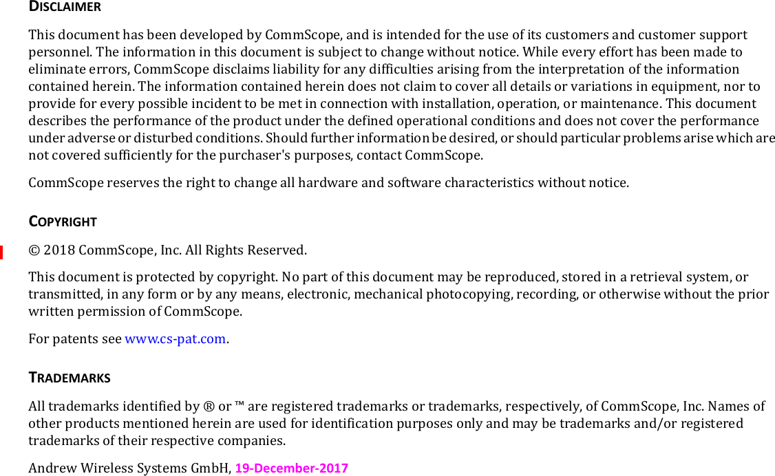 DISCLAIMERThisdocumenthasbeendevelopedbyCommScope,andisintendedfortheuseofitscustomersandcustomersupportpersonnel.Theinformationinthisdocumentissubjecttochangewithoutnotice.Whileeveryefforthasbeenmadetoeliminateerrors,CommScopedisclaimsliabilityforanydifficultiesarisingfromtheinterpretationoftheinformationcontainedherein.Theinformationcontainedhereindoesnotclaimtocoveralldetailsorvariationsinequipment,nortoprovideforeverypossibleincidenttobemetinconnectionwithinstallation,operation,ormaintenance.Thisdocumentdescribestheperformanceoftheproductunderthedefinedoperationalconditionsanddoesnotcovertheperformanceunderadverseordisturbedconditions.Shouldfurtherinformationbedesired,orshouldparticularproblemsarisewhicharenotcoveredsufficientlyforthepurchaser&apos;spurposes,contactCommScope.CommScopereservestherighttochangeallhardwareandsoftwarecharacteristicswithoutnotice.COPYRIGHT©2018CommScope,Inc.AllRightsReserved.Thisdocumentisprotectedbycopyright.Nopartofthisdocumentmaybereproduced,storedinaretrievalsystem,ortransmitted,inanyformorbyanymeans,electronic,mechanicalphotocopying,recording,orotherwisewithoutthepriorwrittenpermissionofCommScope.Forpatentsseewww.cs-pat.com.TRADEMARKSAlltrademarksidentifiedby®or™areregisteredtrademarksortrademarks,respectively,ofCommScope,Inc.Namesofotherproductsmentionedhereinareusedforidentificationpurposesonlyandmaybetrademarksand/orregisteredtrademarksoftheirrespectivecompanies.AndrewWirelessSystemsGmbH,19-December-2017