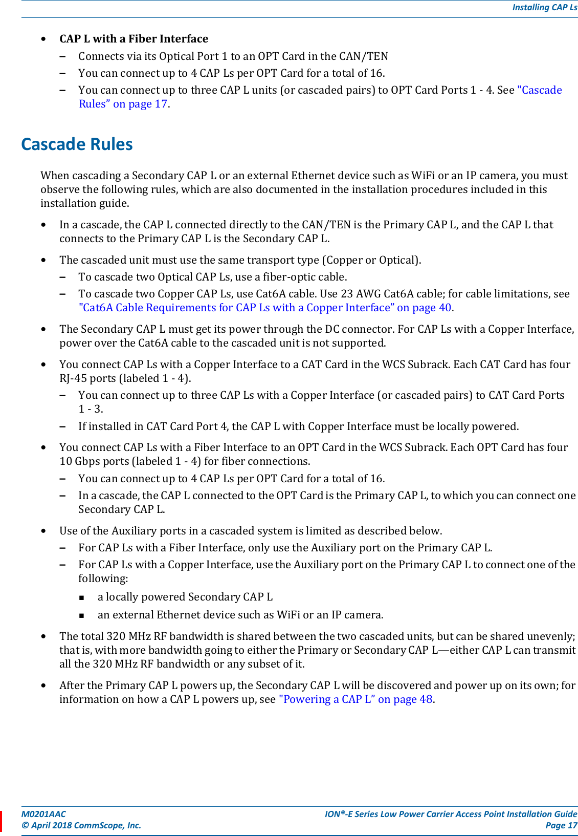 M0201AAC ION®-E Series Low Power Carrier Access Point Installation Guide© April 2018 CommScope, Inc. Page 17Installing CAP Ls•CAPLwithaFiberInterface–ConnectsviaitsOpticalPort1toanOPTCardintheCAN/TEN–Youcanconnectupto4CAPLsperOPTCardforatotalof16.–YoucanconnectuptothreeCAPLunits(orcascadedpairs)toOPTCardPorts1-4.See&quot;CascadeRules”onpage17.Cascade RulesWhencascadingaSecondaryCAPLoranexternalEthernetdevicesuchasWiFioranIPcamera,youmustobservethefollowingrules,whicharealsodocumentedintheinstallationproceduresincludedinthisinstallationguide.•Inacascade,theCAPLconnecteddirectlytotheCAN/TENisthePrimaryCAPL,andtheCAPLthatconnectstothePrimaryCAPListheSecondaryCAPL.•Thecascadedunitmustusethesametransporttype(CopperorOptical).–TocascadetwoOpticalCAPLs,useafiber-opticcable.–TocascadetwoCopperCAPLs,useCat6Acable.Use23AWGCat6Acable;forcablelimitations,see&quot;Cat6ACableRequirementsforCAPLswithaCopperInterface”onpage40.•TheSecondaryCAPLmustgetitspowerthroughtheDCconnector.ForCAPLswithaCopperInterface,powerovertheCat6Acabletothecascadedunitisnotsupported.•YouconnectCAPLswithaCopperInterfacetoaCATCardintheWCSSubrack.EachCATCardhasfourRJ-45ports(labeled1-4).–YoucanconnectuptothreeCAPLswithaCopperInterface(orcascadedpairs)toCATCardPorts1-3.–IfinstalledinCATCardPort4,theCAPLwithCopperInterfacemustbelocallypowered.•YouconnectCAPLswithaFiberInterfacetoanOPTCardintheWCSSubrack.EachOPTCardhasfour10Gbpsports(labeled1-4)forfiberconnections.–Youcanconnectupto4CAPLsperOPTCardforatotalof16.–Inacascade,theCAPLconnectedtotheOPTCardisthePrimaryCAPL,towhichyoucanconnectoneSecondaryCAPL.•UseoftheAuxiliaryportsinacascadedsystemislimitedasdescribedbelow.–ForCAPLswithaFiberInterface,onlyusetheAuxiliaryportonthePrimaryCAPL.–ForCAPLswithaCopperInterface,usetheAuxiliaryportonthePrimaryCAPLtoconnectoneofthefollowing:alocallypoweredSecondaryCAPLanexternalEthernetdevicesuchasWiFioranIPcamera.•Thetotal320MHzRFbandwidthissharedbetweenthetwocascadedunits,butcanbesharedunevenly;thatis,withmorebandwidthgoingtoeitherthePrimaryorSecondaryCAPL—eitherCAPLcantransmitallthe320MHzRFbandwidthoranysubsetofit.•AfterthePrimaryCAPLpowersup,theSecondaryCAPLwillbediscoveredandpoweruponitsown;forinformationonhowaCAPLpowersup,see&quot;PoweringaCAPL”onpage48.