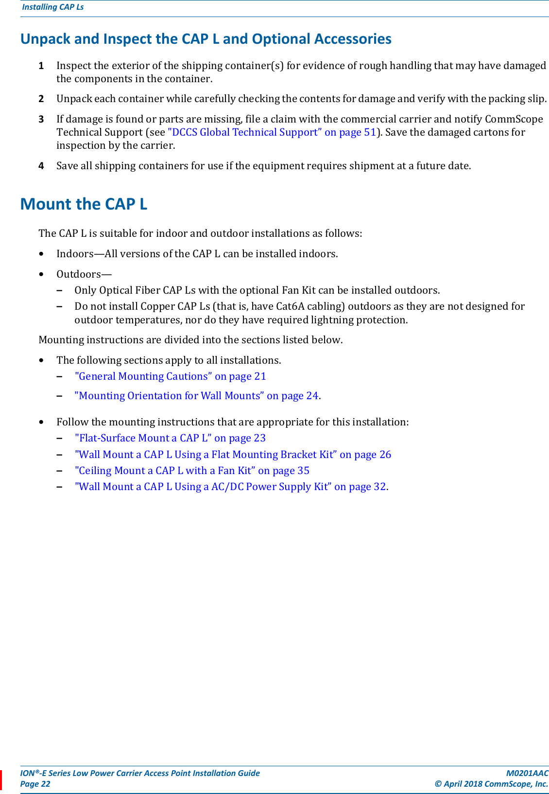 ION®-E Series Low Power Carrier Access Point Installation Guide M0201AACPage 22 © April 2018 CommScope, Inc. Installing CAP Ls  Unpack and Inspect the CAP L and Optional Accessories1Inspecttheexterioroftheshippingcontainer(s)forevidenceofroughhandlingthatmayhavedamagedthecomponentsinthecontainer.2Unpackeachcontainerwhilecarefullycheckingthecontentsfordamageandverifywiththepackingslip.3Ifdamageisfoundorpartsaremissing,fileaclaimwiththecommercialcarrierandnotifyCommScopeTechnicalSupport(see&quot;DCCSGlobalTechnicalSupport”onpage51).Savethedamagedcartonsforinspectionbythecarrier.4Saveallshippingcontainersforuseiftheequipmentrequiresshipmentatafuturedate.Mount the CAP LTheCAPLissuitableforindoorandoutdoorinstallationsasfollows:•Indoors—AllversionsoftheCAPLcanbeinstalledindoors.•Outdoors—–OnlyOpticalFiberCAPLswiththeoptionalFanKitcanbeinstalledoutdoors.–DonotinstallCopperCAPLs(thatis,haveCat6Acabling)outdoorsastheyarenotdesignedforoutdoortemperatures,nordotheyhaverequiredlightningprotection.Mountinginstructionsaredividedintothesectionslistedbelow.•Thefollowingsectionsapplytoallinstallations.–&quot;GeneralMountingCautions”onpage21–&quot;MountingOrientationforWallMounts”onpage24.•Followthemountinginstructionsthatareappropriateforthisinstallation:–&quot;Flat-SurfaceMountaCAPL”onpage23–&quot;WallMountaCAPLUsingaFlatMountingBracketKit”onpage26–&quot;CeilingMountaCAPLwithaFanKit”onpage35–&quot;WallMountaCAPLUsingaAC/DCPowerSupplyKit”onpage32.