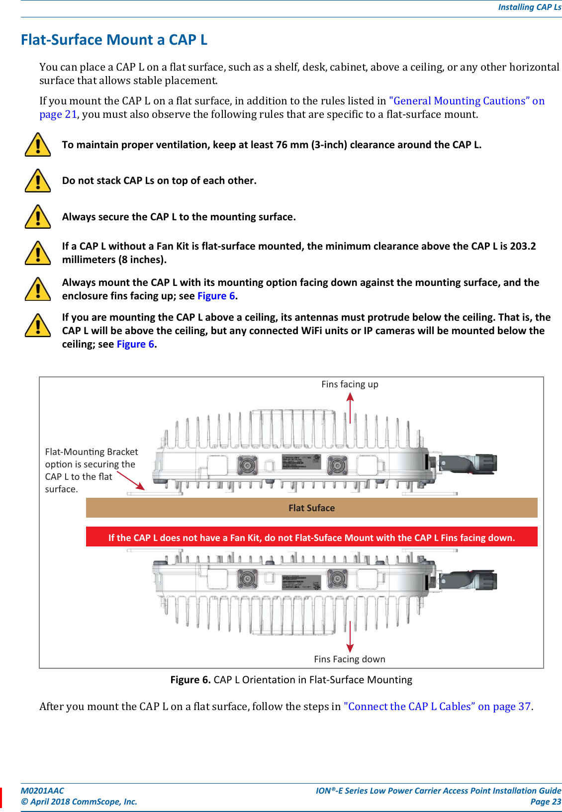 M0201AAC ION®-E Series Low Power Carrier Access Point Installation Guide© April 2018 CommScope, Inc. Page 23Installing CAP LsFlat-Surface Mount a CAP LYoucanplaceaCAPLonaflatsurface,suchasashelf,desk,cabinet,aboveaceiling,oranyotherhorizontalsurfacethatallowsstableplacement.IfyoumounttheCAPLonaflatsurface,inadditiontotheruleslistedin&quot;GeneralMountingCautions”onpage21,youmustalsoobservethefollowingrulesthatarespecifictoaflat-surfacemount.Figure 6. CAP L Orientation in Flat-Surface MountingAfteryoumounttheCAPLonaflatsurface,followthestepsin&quot;ConnecttheCAPLCables”onpage37.To maintain proper ventilation, keep at least 76 mm (3-inch) clearance around the CAP L. Do not stack CAP Ls on top of each other. Always secure the CAP L to the mounting surface.If a CAP L without a Fan Kit is flat-surface mounted, the minimum clearance above the CAP L is 203.2 millimeters (8 inches).Always mount the CAP L with its mounting option facing down against the mounting surface, and the enclosure fins facing up; see Figure 6.If you are mounting the CAP L above a ceiling, its antennas must protrude below the ceiling. That is, the CAP L will be above the ceiling, but any connected WiFi units or IP cameras will be mounted below the ceiling; see Figure 6.Fins facing upFlat SufaceFlat-Mounng Bracketopon is securing theCAP L to the ﬂat surface.Fins Facing downIf the CAP L does not have a Fan Kit, do not Flat-Suface Mount with the CAP L Fins facing down.