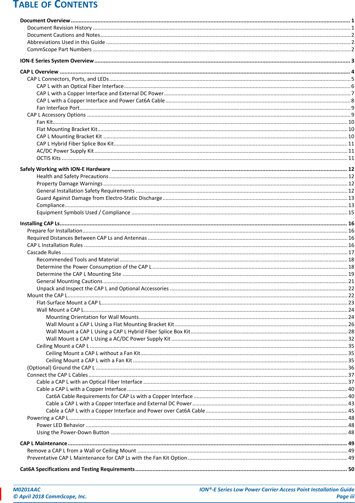 M0201AAC ION®-E Series Low Power Carrier Access Point Installation Guide© April 2018 CommScope, Inc. Page iiiTABLE OF CONTENTSDocument Overview .................................................................................................................................................................................. 1Document Revision History ..............................................................................................................................................................................1Document Cautions and Notes......................................................................................................................................................................... 2Abbreviations Used in this Guide ..................................................................................................................................................................... 2CommScope Part Numbers .............................................................................................................................................................................. 2ION-E Series System Overview................................................................................................................................................................... 3CAP L Overview ......................................................................................................................................................................................... 4CAP L Connectors, Ports, and LEDs................................................................................................................................................................... 5CAP L with an Optical Fiber Interface......................................................................................................................................................... 6CAP L with a Copper Interface and External DC Power..............................................................................................................................7CAP L with a Copper Interface and Power Cat6A Cable............................................................................................................................. 8Fan Interface Port.......................................................................................................................................................................................9CAP L Accessory Options ..................................................................................................................................................................................9Fan Kit....................................................................................................................................................................................................... 10Flat Mounting Bracket Kit......................................................................................................................................................................... 10CAP L Mounting Bracket Kit .....................................................................................................................................................................10CAP L Hybrid Fiber Splice Box Kit.............................................................................................................................................................. 11AC/DC Power Supply Kit........................................................................................................................................................................... 11OCTIS Kits .................................................................................................................................................................................................11Safely Working with ION-E Hardware ...................................................................................................................................................... 12Health and Safety Precautions .................................................................................................................................................................12Property Damage Warnings ..................................................................................................................................................................... 12General Installation Safety Requirements ............................................................................................................................................... 12Guard Against Damage from Electro-Static Discharge.............................................................................................................................13Compliance............................................................................................................................................................................................... 13Equipment Symbols Used / Compliance .................................................................................................................................................. 15Installing CAP Ls....................................................................................................................................................................................... 16Prepare for Installation................................................................................................................................................................................... 16Required Distances Between CAP Ls and Antennas ....................................................................................................................................... 16CAP L Installation Rules .................................................................................................................................................................................. 16Cascade Rules .................................................................................................................................................................................................17Recommended Tools and Material .......................................................................................................................................................... 18Determine the Power Consumption of the CAP L .................................................................................................................................... 18Determine the CAP L Mounting Site ........................................................................................................................................................19General Mounting Cautions .....................................................................................................................................................................21Unpack and Inspect the CAP L and Optional Accessories ........................................................................................................................22Mount the CAP L.............................................................................................................................................................................................22Flat-Surface Mount a CAP L...................................................................................................................................................................... 23Wall Mount a CAP L.................................................................................................................................................................................. 24Mounting Orientation for Wall Mounts.............................................................................................................................................24Wall Mount a CAP L Using a Flat Mounting Bracket Kit.....................................................................................................................26Wall Mount a CAP L Using a CAP L Hybrid Fiber Splice Box Kit.......................................................................................................... 28Wall Mount a CAP L Using a AC/DC Power Supply Kit ....................................................................................................................... 32Ceiling Mount a CAP L .............................................................................................................................................................................. 35Ceiling Mount a CAP L without a Fan Kit............................................................................................................................................35Ceiling Mount a CAP L with a Fan Kit .................................................................................................................................................35(Optional) Ground the CAP L .......................................................................................................................................................................... 36Connect the CAP L Cables............................................................................................................................................................................... 37Cable a CAP L with an Optical Fiber Interface .......................................................................................................................................... 37Cable a CAP L with a Copper Interface.....................................................................................................................................................40Cat6A Cable Requirements for CAP Ls with a Copper Interface ........................................................................................................ 40Cable a CAP L with a Copper Interface and External DC Power.........................................................................................................43Cable a CAP L with a Copper Interface and Power over Cat6A Cable................................................................................................ 45Powering a CAP L ............................................................................................................................................................................................ 48Power LED Behavior .................................................................................................................................................................................48Using the Power-Down Button ................................................................................................................................................................48CAP L Maintenance.................................................................................................................................................................................. 49Remove a CAP L from a Wall or Ceiling Mount .............................................................................................................................................. 49Preventative CAP L Maintenance for CAP Ls with the Fan Kit Option............................................................................................................ 49Cat6A Specifications and Testing Requirements....................................................................................................................................... 50