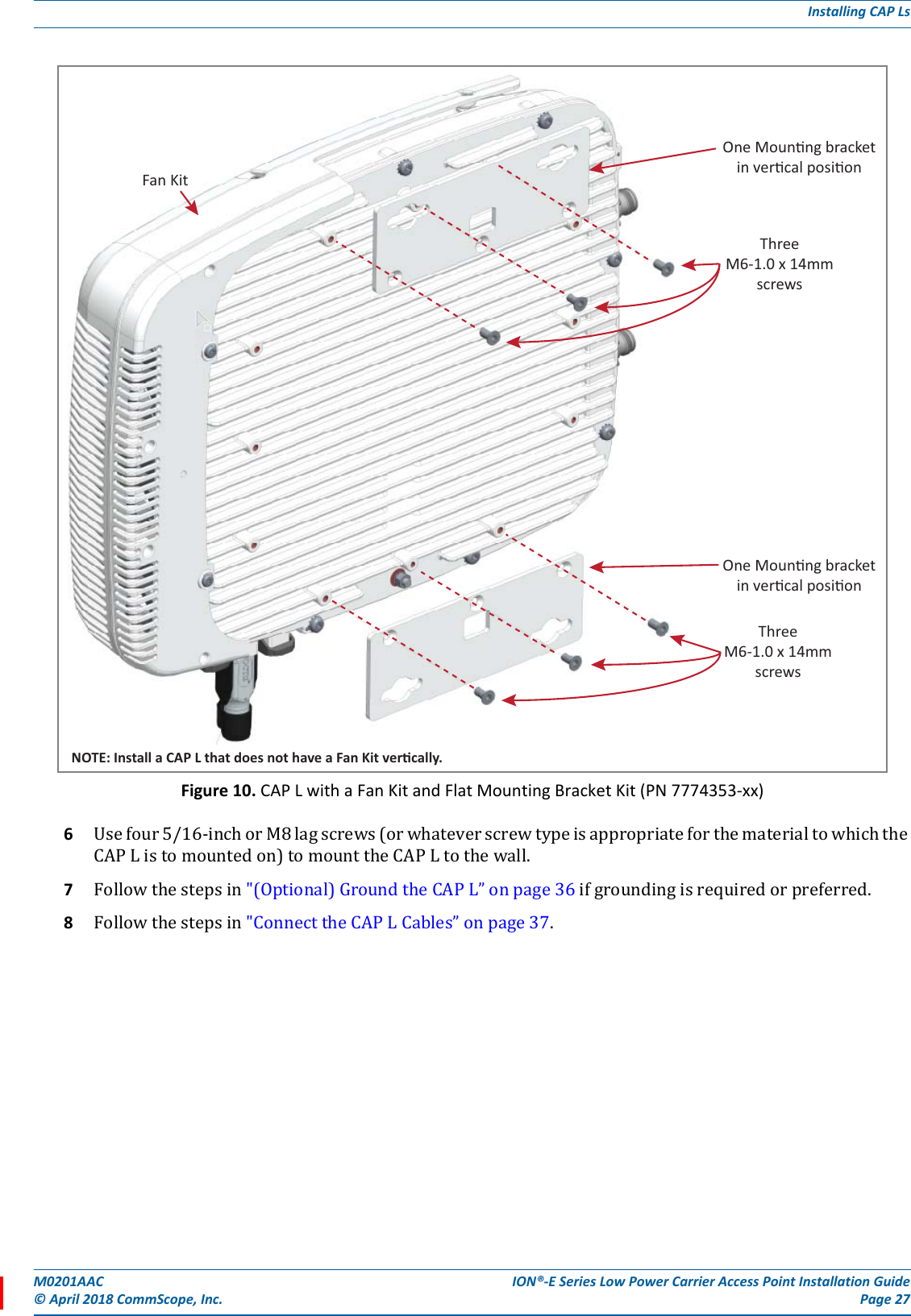 M0201AAC ION®-E Series Low Power Carrier Access Point Installation Guide© April 2018 CommScope, Inc. Page 27Installing CAP LsFigure 10. CAP L with a Fan Kit and Flat Mounting Bracket Kit (PN 7774353-xx)6Usefour5/16-inchorM8lagscrews(orwhateverscrewtypeisappropriateforthematerialtowhichtheCAPListomountedon)tomounttheCAPLtothewall.7Followthestepsin&quot;(Optional)GroundtheCAPL”onpage36ifgroundingisrequiredorpreferred.8Followthestepsin&quot;ConnecttheCAPLCables”onpage37.One Mounng bracketin vercal posionThreeM6-1.0 x 14mmscrewsOne Mounng bracketin vercal posionThreeM6-1.0 x 14mmscrewsNOTE: Install a CAP L that does not have a Fan Kit vercally.Fan Kit