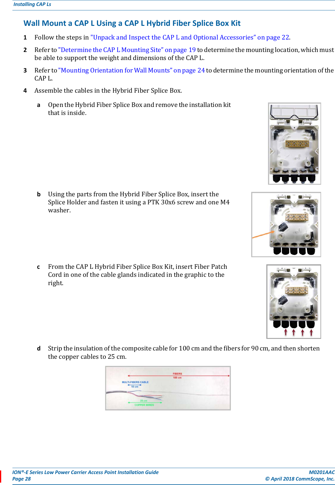 ION®-E Series Low Power Carrier Access Point Installation Guide M0201AACPage 28 © April 2018 CommScope, Inc. Installing CAP Ls  Wall Mount a CAP L Using a CAP L Hybrid Fiber Splice Box Kit 1Followthestepsin&quot;UnpackandInspecttheCAPLandOptionalAccessories”onpage22.2Referto&quot;DeterminetheCAPLMountingSite”onpage19todeterminethemountinglocation,whichmustbeabletosupporttheweightanddimensionsoftheCAPL.3Referto&quot;MountingOrientationforWallMounts”onpage24todeterminethemountingorientationoftheCAPL.4AssemblethecablesintheHybridFiberSpliceBox.aOpentheHybridFiberSpliceBoxandremovetheinstallationkitthatisinside.bUsingthepartsfromtheHybridFiberSpliceBox,inserttheSpliceHolderandfastenitusingaPTK30x6screwandoneM4washer.cFromtheCAPLHybridFiberSpliceBoxKit,insertFiberPatchCordinoneofthecableglandsindicatedinthegraphictotheright.dStriptheinsulationofthecompositecablefor100cmandthefibersfor90cm,andthenshortenthecoppercablesto25cm.