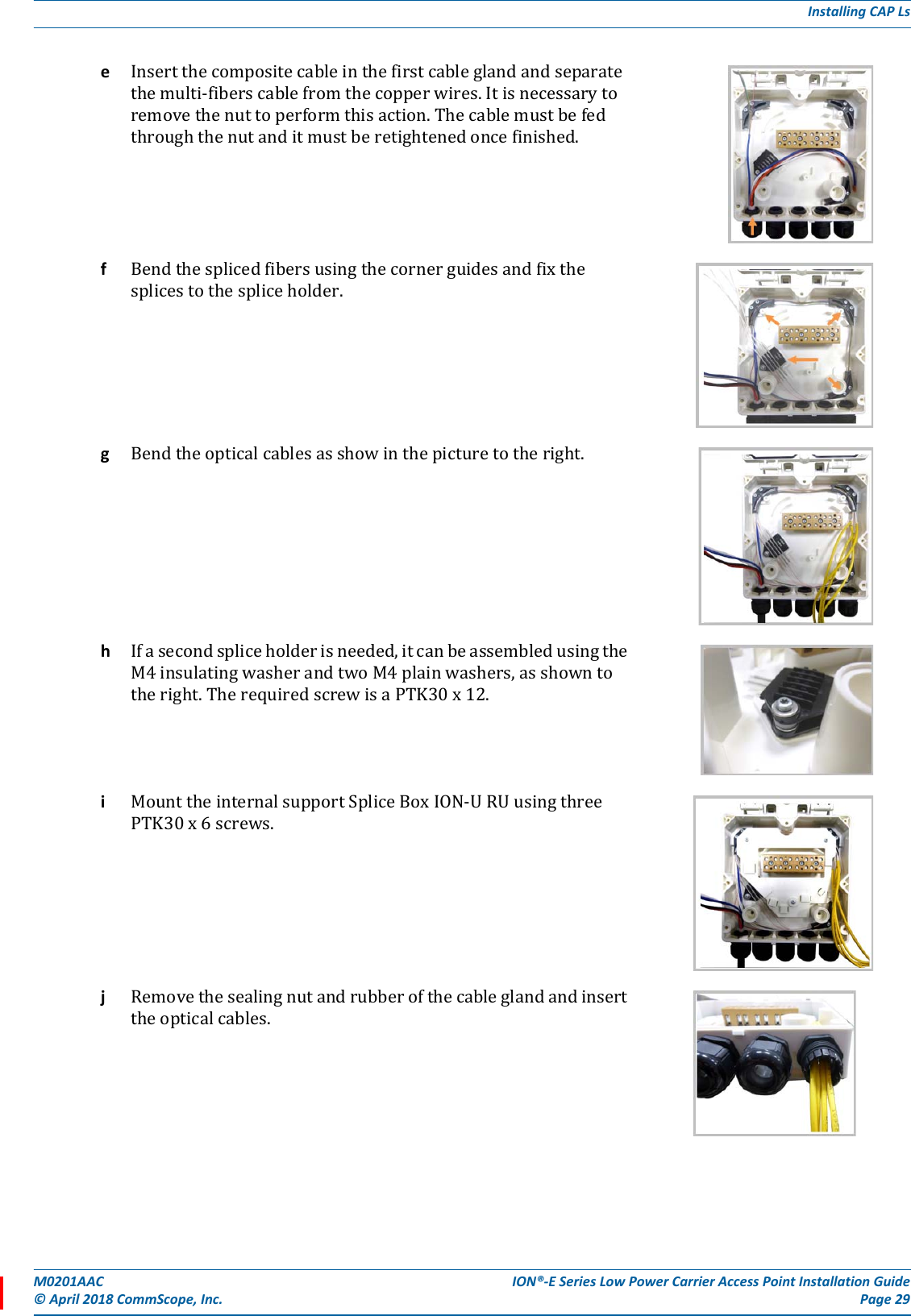 M0201AAC ION®-E Series Low Power Carrier Access Point Installation Guide© April 2018 CommScope, Inc. Page 29Installing CAP LseInsertthecompositecableinthefirstcableglandandseparatethemulti-fiberscablefromthecopperwires.Itisnecessarytoremovethenuttoperformthisaction.Thecablemustbefedthroughthenutanditmustberetightenedoncefinished.fBendthesplicedfibersusingthecornerguidesandfixthesplicestothespliceholder.gBendtheopticalcablesasshowinthepicturetotheright.hIfasecondspliceholderisneeded,itcanbeassembledusingtheM4insulatingwasherandtwoM4plainwashers,asshowntotheright.TherequiredscrewisaPTK30x12.iMounttheinternalsupportSpliceBoxION-URUusingthreePTK30x6screws.jRemovethesealingnutandrubberofthecableglandandinserttheopticalcables.