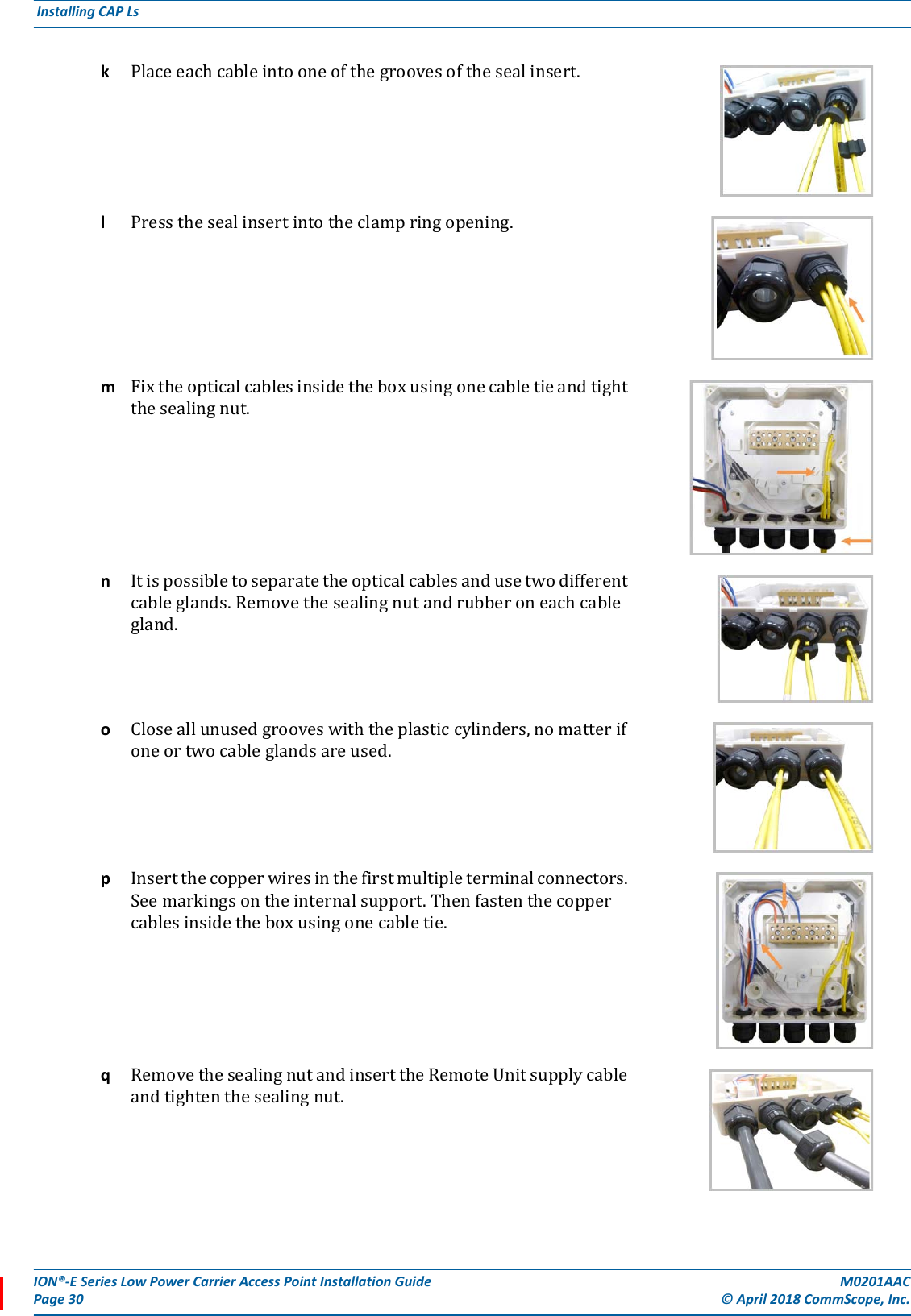 ION®-E Series Low Power Carrier Access Point Installation Guide M0201AACPage 30 © April 2018 CommScope, Inc. Installing CAP Ls  kPlaceeachcableintooneofthegroovesofthesealinsert.lPressthesealinsertintotheclampringopening.mFixtheopticalcablesinsidetheboxusingonecabletieandtightthesealingnut.nItispossibletoseparatetheopticalcablesandusetwodifferentcableglands.Removethesealingnutandrubberoneachcablegland.oCloseallunusedgrooveswiththeplasticcylinders,nomatterifoneortwocableglandsareused.pInsertthecopperwiresinthefirstmultipleterminalconnectors.Seemarkingsontheinternalsupport.Thenfastenthecoppercablesinsidetheboxusingonecabletie. qRemovethesealingnutandinserttheRemoteUnitsupplycableandtightenthesealingnut.