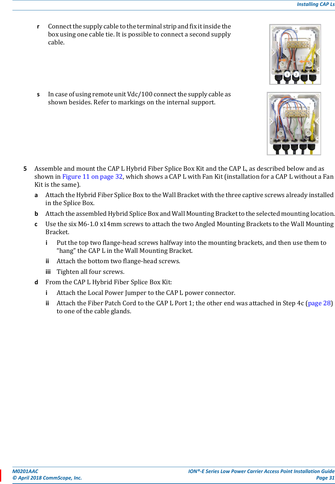 M0201AAC ION®-E Series Low Power Carrier Access Point Installation Guide© April 2018 CommScope, Inc. Page 31Installing CAP Ls5AssembleandmounttheCAPLHybridFiberSpliceBoxKitandtheCAPL,asdescribedbelowandasshowninFigure11onpage32,whichshowsaCAPLwithFanKit(installationforaCAPLwithoutaFanKitisthesame).aAttachtheHybridFiberSpliceBoxtotheWallBracketwiththethreecaptivescrewsalreadyinstalledintheSpliceBox.bAttachtheassembledHybridSpliceBoxandWallMountingBrackettotheselectedmountinglocation.cUsethesixM6-1.0x14mmscrewstoattachthetwoAngledMountingBracketstotheWallMountingBracket.iPutthetoptwoflange-headscrewshalfwayintothemountingbrackets,andthenusethemto“hang”theCAPLintheWallMountingBracket.ii Attachthebottomtwoflange-headscrews.iii Tightenallfourscrews.dFromtheCAPLHybridFiberSpliceBoxKit:iAttachtheLocalPowerJumpertotheCAPLpowerconnector.ii AttachtheFiberPatchCordtotheCAPLPort1;theotherendwasattachedinStep4c(page28)tooneofthecableglands.rConnectthesupplycabletotheterminalstripandfixitinsidetheboxusingonecabletie.Itispossibletoconnectasecondsupplycable.sIncaseofusingremoteunitVdc/100connectthesupplycableasshownbesides.Refertomarkingsontheinternalsupport.