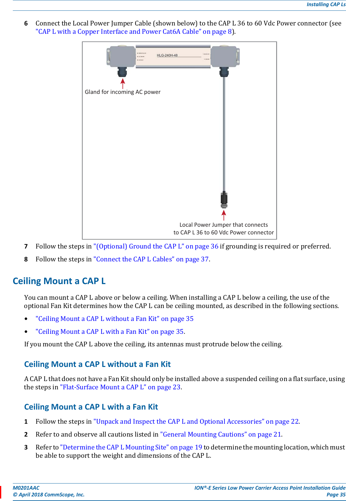 M0201AAC ION®-E Series Low Power Carrier Access Point Installation Guide© April 2018 CommScope, Inc. Page 35Installing CAP Ls6ConnecttheLocalPowerJumperCable(shownbelow)totheCAPL36to60VdcPowerconnector(see&quot;CAPLwithaCopperInterfaceandPowerCat6ACable”onpage8).7Followthestepsin&quot;(Optional)GroundtheCAPL”onpage36ifgroundingisrequiredorpreferred.8Followthestepsin&quot;ConnecttheCAPLCables”onpage37.Ceiling Mount a CAP L YoucanmountaCAPLaboveorbelowaceiling.WheninstallingaCAPLbelowaceiling,theuseoftheoptionalFanKitdetermineshowtheCAPLcanbeceilingmounted,asdescribedinthefollowingsections.•&quot;CeilingMountaCAPLwithoutaFanKit”onpage35•&quot;CeilingMountaCAPLwithaFanKit”onpage35.IfyoumounttheCAPLabovetheceiling,itsantennasmustprotrudebelowtheceiling.Ceiling Mount a CAP L without a Fan KitACAPLthatdoesnothaveaFanKitshouldonlybeinstalledaboveasuspendedceilingonaflatsurface,usingthestepsin&quot;Flat-SurfaceMountaCAPL”onpage23.Ceiling Mount a CAP L with a Fan Kit1Followthestepsin&quot;UnpackandInspecttheCAPLandOptionalAccessories”onpage22.2Refertoandobserveallcautionslistedin&quot;GeneralMountingCautions”onpage21.3Referto&quot;DeterminetheCAPLMountingSite”onpage19todeterminethemountinglocation,whichmustbeabletosupporttheweightanddimensionsoftheCAPL.Local Power Jumper that connectsto CAP L 36 to 60 Vdc Power connectorGland for incoming AC power