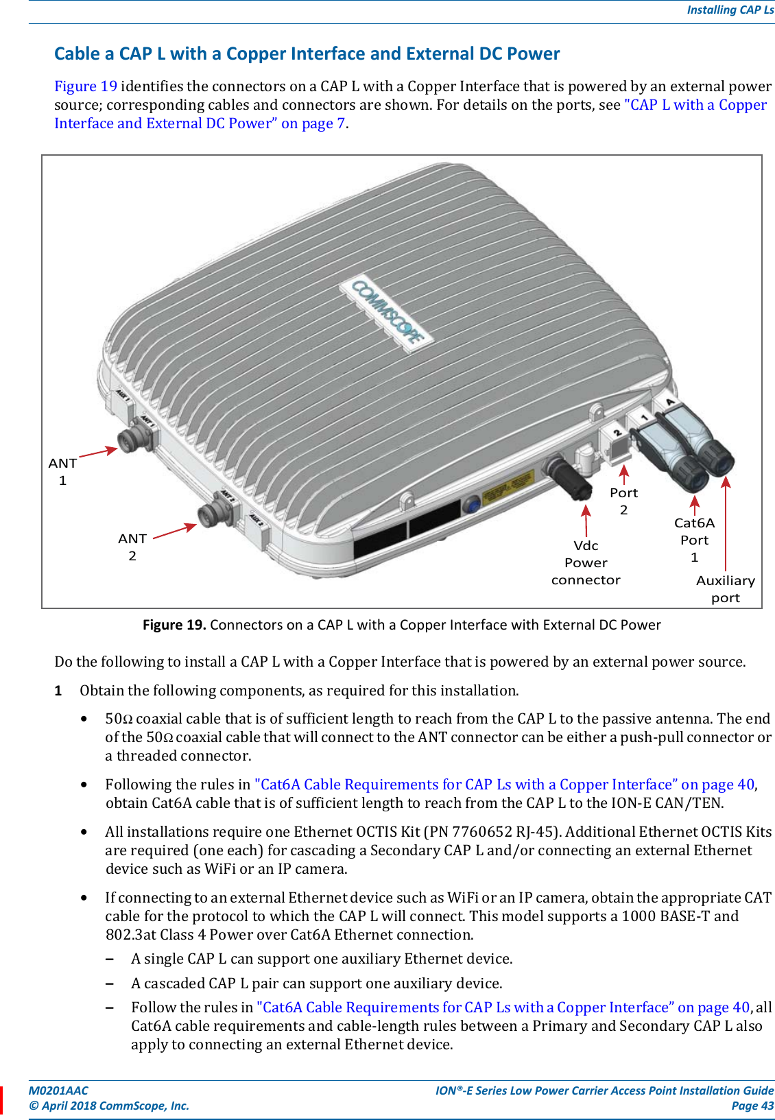 M0201AAC ION®-E Series Low Power Carrier Access Point Installation Guide© April 2018 CommScope, Inc. Page 43Installing CAP LsCable a CAP L with a Copper Interface and External DC PowerFigure19identifiestheconnectorsonaCAPLwithaCopperInterfacethatispoweredbyanexternalpowersource;correspondingcablesandconnectorsareshown.Fordetailsontheports,see&quot;CAPLwithaCopperInterfaceandExternalDCPower”onpage7.Figure 19. Connectors on a CAP L with a Copper Interface with External DC PowerDothefollowingtoinstallaCAPLwithaCopperInterfacethatispoweredbyanexternalpowersource.1Obtainthefollowingcomponents,asrequiredforthisinstallation.•50ΩcoaxialcablethatisofsufficientlengthtoreachfromtheCAPLtothepassiveantenna.Theendofthe50ΩcoaxialcablethatwillconnecttotheANTconnectorcanbeeitherapush-pullconnectororathreadedconnector.•Followingtherulesin&quot;Cat6ACableRequirementsforCAPLswithaCopperInterface”onpage40,obtainCat6AcablethatisofsufficientlengthtoreachfromtheCAPLtotheION-ECAN/TEN.•AllinstallationsrequireoneEthernetOCTISKit(PN7760652RJ-45).AdditionalEthernetOCTISKitsarerequired(oneeach)forcascadingaSecondaryCAPLand/orconnectinganexternalEthernetdevicesuchasWiFioranIPcamera.•IfconnectingtoanexternalEthernetdevicesuchasWiFioranIPcamera,obtaintheappropriateCATcablefortheprotocoltowhichtheCAPLwillconnect.Thismodelsupportsa1000BASE-Tand802.3atClass4PoweroverCat6AEthernetconnection.–AsingleCAPLcansupportoneauxiliaryEthernetdevice.–AcascadedCAPLpaircansupportoneauxiliarydevice.–Followtherulesin&quot;Cat6ACableRequirementsforCAPLswithaCopperInterface”onpage40,allCat6Acablerequirementsandcable-lengthrulesbetweenaPrimaryandSecondaryCAPLalsoapplytoconnectinganexternalEthernetdevice.ANT1ANT2VdcPowerconnectorCat6APort1AuxiliaryportPort2