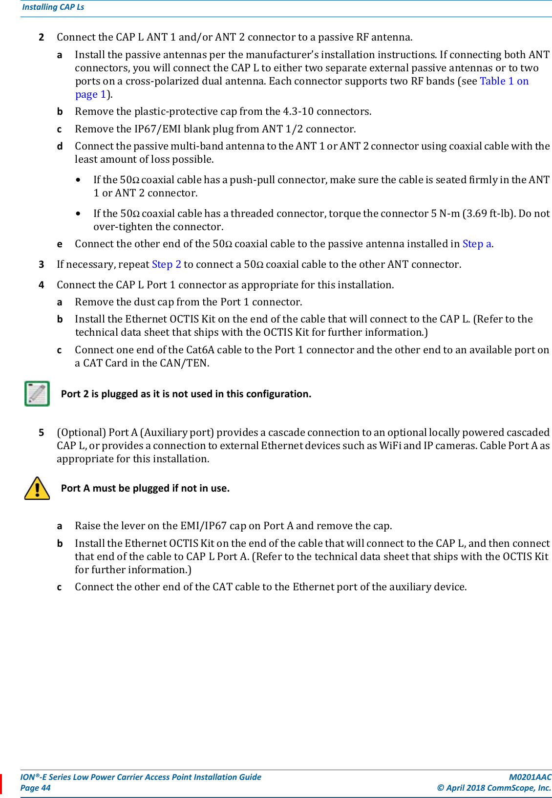 ION®-E Series Low Power Carrier Access Point Installation Guide M0201AACPage 44 © April 2018 CommScope, Inc. Installing CAP Ls  2ConnecttheCAPLANT1and/orANT2connectortoapassiveRFantenna.aInstallthepassiveantennasperthemanufacturer’sinstallationinstructions.IfconnectingbothANTconnectors,youwillconnecttheCAPLtoeithertwoseparateexternalpassiveantennasortotwoportsonacross-polarizeddualantenna.EachconnectorsupportstwoRFbands(seeTable1onpage1).bRemovetheplastic-protectivecapfromthe4.3-10connectors.cRemovetheIP67/EMIblankplugfromANT1/2connector.dConnectthepassivemulti-bandantennatotheANT1orANT2connectorusingcoaxialcablewiththeleastamountoflosspossible.•Ifthe50Ωcoaxialcablehasapush-pullconnector,makesurethecableisseatedfirmlyintheANT1orANT2connector.•Ifthe50Ωcoaxialcablehasathreadedconnector,torquetheconnector5N-m(3.69ft-lb).Donotover-tightentheconnector.eConnecttheotherendofthe50ΩcoaxialcabletothepassiveantennainstalledinStepa.3Ifnecessary,repeatStep2toconnecta50ΩcoaxialcabletotheotherANTconnector.4ConnecttheCAPLPort1connectorasappropriateforthisinstallation.aRemovethedustcapfromthePort1connector.bInstalltheEthernetOCTISKitontheendofthecablethatwillconnecttotheCAPL.(RefertothetechnicaldatasheetthatshipswiththeOCTISKitforfurtherinformation.)cConnectoneendoftheCat6AcabletothePort1connectorandtheotherendtoanavailableportonaCATCardintheCAN/TEN.5(Optional)PortA(Auxiliaryport)providesacascadeconnectiontoanoptionallocallypoweredcascadedCAPL,orprovidesaconnectiontoexternalEthernetdevicessuchasWiFiandIPcameras.CablePortAasappropriateforthisinstallation.aRaisetheleverontheEMI/IP67caponPortAandremovethecap.bInstalltheEthernetOCTISKitontheendofthecablethatwillconnecttotheCAPL,andthenconnectthatendofthecabletoCAPLPortA.(RefertothetechnicaldatasheetthatshipswiththeOCTISKitforfurtherinformation.)cConnecttheotherendoftheCATcabletotheEthernetportoftheauxiliarydevice.Port 2 is plugged as it is not used in this configuration.Port A must be plugged if not in use.