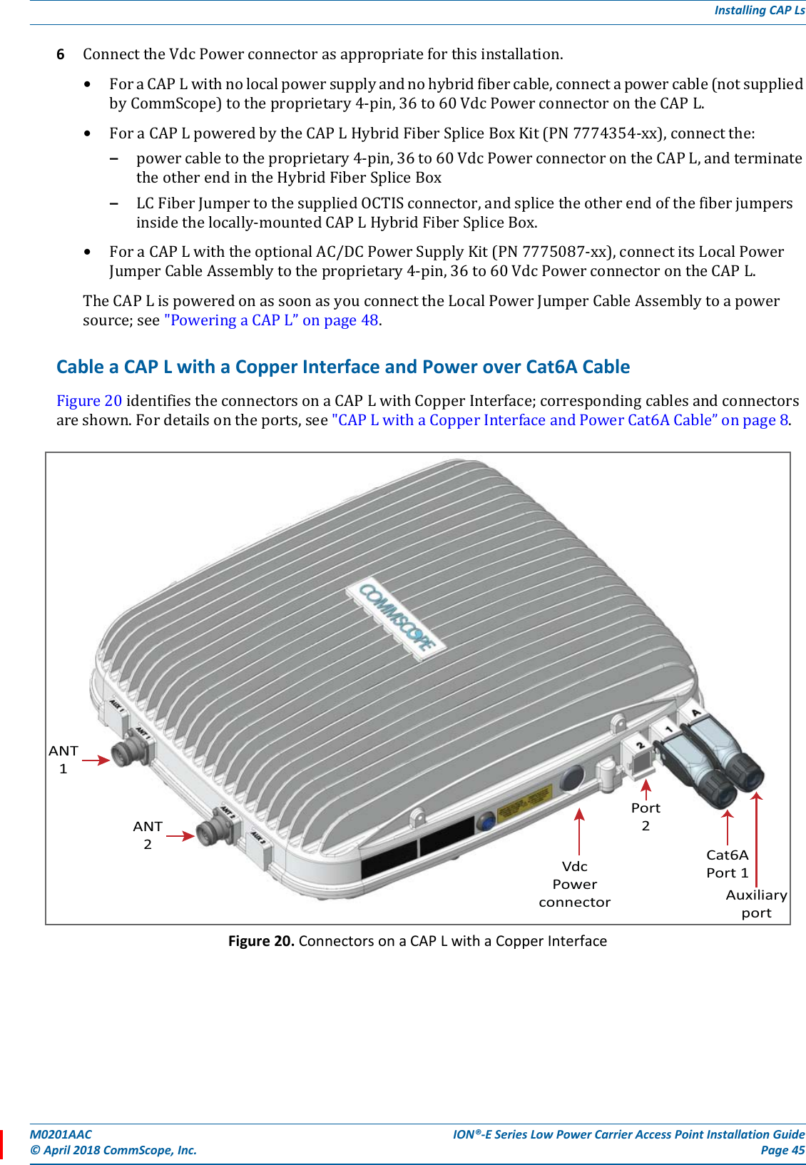M0201AAC ION®-E Series Low Power Carrier Access Point Installation Guide© April 2018 CommScope, Inc. Page 45Installing CAP Ls6ConnecttheVdcPowerconnectorasappropriateforthisinstallation.•ForaCAPLwithnolocalpowersupplyandnohybridfibercable,connectapowercable(notsuppliedbyCommScope)totheproprietary4-pin,36to60VdcPowerconnectorontheCAPL.•ForaCAPLpoweredbytheCAPLHybridFiberSpliceBoxKit(PN7774354-xx),connectthe:–powercabletotheproprietary4-pin,36to60VdcPowerconnectorontheCAPL,andterminatetheotherendintheHybridFiberSpliceBox–LCFiberJumpertothesuppliedOCTISconnector,andsplicetheotherendofthefiberjumpersinsidethelocally-mountedCAPLHybridFiberSpliceBox.•ForaCAPLwiththeoptionalAC/DCPowerSupplyKit(PN7775087-xx),connectitsLocalPowerJumperCableAssemblytotheproprietary4-pin,36to60VdcPowerconnectorontheCAPL.TheCAPLispoweredonassoonasyouconnecttheLocalPowerJumperCableAssemblytoapowersource;see&quot;PoweringaCAPL”onpage48.Cable a CAP L with a Copper Interface and Power over Cat6A CableFigure20identifiestheconnectorsonaCAPLwithCopperInterface;correspondingcablesandconnectorsareshown.Fordetailsontheports,see&quot;CAPLwithaCopperInterfaceandPowerCat6ACable”onpage8.Figure 20. Connectors on a CAP L with a Copper InterfaceANT1ANT2VdcPowerconnector AuxiliaryportCat6APort 1Port2
