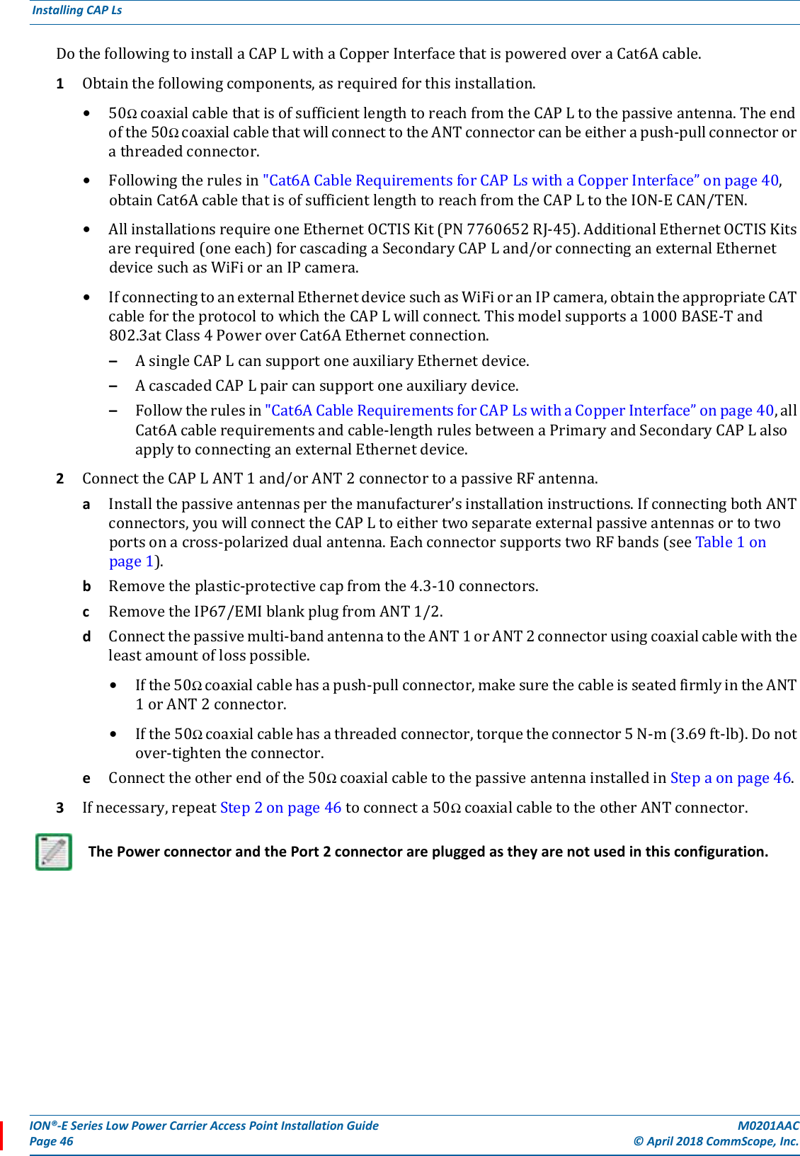 ION®-E Series Low Power Carrier Access Point Installation Guide M0201AACPage 46 © April 2018 CommScope, Inc. Installing CAP Ls  DothefollowingtoinstallaCAPLwithaCopperInterfacethatispoweredoveraCat6Acable.1Obtainthefollowingcomponents,asrequiredforthisinstallation.•50ΩcoaxialcablethatisofsufficientlengthtoreachfromtheCAPLtothepassiveantenna.Theendofthe50ΩcoaxialcablethatwillconnecttotheANTconnectorcanbeeitherapush-pullconnectororathreadedconnector.•Followingtherulesin&quot;Cat6ACableRequirementsforCAPLswithaCopperInterface”onpage40,obtainCat6AcablethatisofsufficientlengthtoreachfromtheCAPLtotheION-ECAN/TEN.•AllinstallationsrequireoneEthernetOCTISKit(PN7760652RJ-45).AdditionalEthernetOCTISKitsarerequired(oneeach)forcascadingaSecondaryCAPLand/orconnectinganexternalEthernetdevicesuchasWiFioranIPcamera.•IfconnectingtoanexternalEthernetdevicesuchasWiFioranIPcamera,obtaintheappropriateCATcablefortheprotocoltowhichtheCAPLwillconnect.Thismodelsupportsa1000BASE-Tand802.3atClass4PoweroverCat6AEthernetconnection.–AsingleCAPLcansupportoneauxiliaryEthernetdevice.–AcascadedCAPLpaircansupportoneauxiliarydevice.–Followtherulesin&quot;Cat6ACableRequirementsforCAPLswithaCopperInterface”onpage40,allCat6Acablerequirementsandcable-lengthrulesbetweenaPrimaryandSecondaryCAPLalsoapplytoconnectinganexternalEthernetdevice.2ConnecttheCAPLANT1and/orANT2connectortoapassiveRFantenna.aInstallthepassiveantennasperthemanufacturer’sinstallationinstructions.IfconnectingbothANTconnectors,youwillconnecttheCAPLtoeithertwoseparateexternalpassiveantennasortotwoportsonacross-polarizeddualantenna.EachconnectorsupportstwoRFbands(seeTable1onpage1).bRemovetheplastic-protectivecapfromthe4.3-10connectors.cRemovetheIP67/EMIblankplugfromANT1/2.dConnectthepassivemulti-bandantennatotheANT1orANT2connectorusingcoaxialcablewiththeleastamountoflosspossible.•Ifthe50Ωcoaxialcablehasapush-pullconnector,makesurethecableisseatedfirmlyintheANT1orANT2connector.•Ifthe50Ωcoaxialcablehasathreadedconnector,torquetheconnector5N-m(3.69ft-lb).Donotover-tightentheconnector.eConnecttheotherendofthe50ΩcoaxialcabletothepassiveantennainstalledinStepaonpage46.3Ifnecessary,repeatStep2onpage46toconnecta50ΩcoaxialcabletotheotherANTconnector.The Power connector and the Port 2 connector are plugged as they are not used in this configuration.