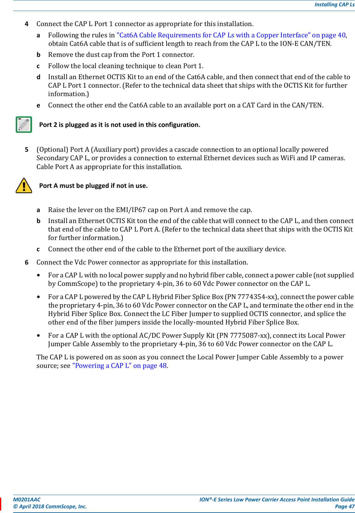 M0201AAC ION®-E Series Low Power Carrier Access Point Installation Guide© April 2018 CommScope, Inc. Page 47Installing CAP Ls4ConnecttheCAPLPort1connectorasappropriateforthisinstallation.aFollowingtherulesin&quot;Cat6ACableRequirementsforCAPLswithaCopperInterface”onpage40,obtainCat6AcablethatisofsufficientlengthtoreachfromtheCAPLtotheION-ECAN/TEN.bRemovethedustcapfromthePort1connector.cFollowthelocalcleaningtechniquetocleanPort1.dInstallanEthernetOCTISKittoanendoftheCat6Acable,andthenconnectthatendofthecabletoCAPLPort1connector.(RefertothetechnicaldatasheetthatshipswiththeOCTISKitforfurtherinformation.)eConnecttheotherendtheCat6AcabletoanavailableportonaCATCardintheCAN/TEN.5(Optional)PortA(Auxiliaryport)providesacascadeconnectiontoanoptionallocallypoweredSecondaryCAPL,orprovidesaconnectiontoexternalEthernetdevicessuchasWiFiandIPcameras.CablePortAasappropriateforthisinstallation.aRaisetheleverontheEMI/IP67caponPortAandremovethecap.bInstallanEthernetOCTISKittontheendofthecablethatwillconnecttotheCAPL,andthenconnectthatendofthecabletoCAPLPortA.(RefertothetechnicaldatasheetthatshipswiththeOCTISKitforfurtherinformation.)cConnecttheotherendofthecabletotheEthernetportoftheauxiliarydevice.6ConnecttheVdcPowerconnectorasappropriateforthisinstallation.•ForaCAPLwithnolocalpowersupplyandnohybridfibercable,connectapowercable(notsuppliedbyCommScope)totheproprietary4-pin,36to60VdcPowerconnectorontheCAPL.•ForaCAPLpoweredbytheCAPLHybridFiberSpliceBox(PN7774354-xx),connectthepowercabletheproprietary4-pin,36to60VdcPowerconnectorontheCAPL,andterminatetheotherendintheHybridFiberSpliceBox.ConnecttheLCFiberJumpertosuppliedOCTISconnector,andsplicetheotherendofthefiberjumpersinsidethelocally-mountedHybridFiberSpliceBox.•ForaCAPLwiththeoptionalAC/DCPowerSupplyKit(PN7775087-xx),connectitsLocalPowerJumperCableAssemblytotheproprietary4-pin,36to60VdcPowerconnectorontheCAPL.TheCAPLispoweredonassoonasyouconnecttheLocalPowerJumperCableAssemblytoapowersource;see&quot;PoweringaCAPL”onpage48.Port 2 is plugged as it is not used in this configuration.Port A must be plugged if not in use.