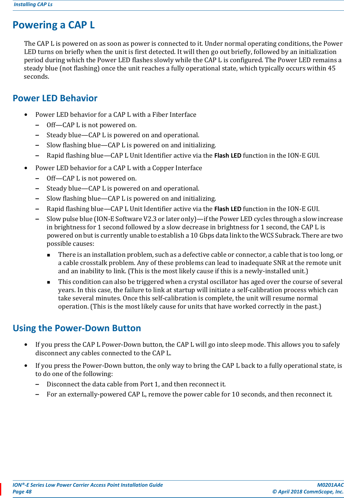 ION®-E Series Low Power Carrier Access Point Installation Guide M0201AACPage 48 © April 2018 CommScope, Inc. Installing CAP Ls  Powering a CAP LTheCAPLispoweredonassoonaspowerisconnectedtoit.Undernormaloperatingconditions,thePowerLEDturnsonbrieflywhentheunitisfirstdetected.Itwillthengooutbriefly,followedbyaninitializationperiodduringwhichthePowerLEDflashesslowlywhiletheCAPLisconfigured.ThePowerLEDremainsasteadyblue(notflashing)oncetheunitreachesafullyoperationalstate,whichtypicallyoccurswithin45seconds.Power LED Behavior•PowerLEDbehaviorforaCAPLwithaFiberInterface–Off—CAPLisnotpoweredon.–Steadyblue—CAPLispoweredonandoperational.–Slowflashingblue—CAPLispoweredonandinitializing.–Rapidflashingblue—CAPLUnitIdentifieractiveviatheFlash LEDfunctionintheION-EGUI.•PowerLEDbehaviorforaCAPLwithaCopperInterface–Off—CAPLisnotpoweredon.–Steadyblue—CAPLispoweredonandoperational.–Slowflashingblue—CAPLispoweredonandinitializing.–Rapidflashingblue—CAPLUnitIdentifieractiveviatheFlash LEDfunctionintheION-EGUI.–Slowpulseblue(ION-ESoftwareV2.3orlateronly)—ifthePowerLEDcyclesthroughaslowincreaseinbrightnessfor1secondfollowedbyaslowdecreaseinbrightnessfor1second,theCAPLispoweredonbutiscurrentlyunabletoestablisha10GbpsdatalinktotheWCSSubrack.Therearetwopossiblecauses:Thereisaninstallationproblem,suchasadefectivecableorconnector,acablethatistoolong,oracablecrosstalkproblem.AnyoftheseproblemscanleadtoinadequateSNRattheremoteunitandaninabilitytolink.(Thisisthemostlikelycauseifthisisanewly-installedunit.)Thisconditioncanalsobetriggeredwhenacrystaloscillatorhasagedoverthecourseofseveralyears.Inthiscase,thefailuretolinkatstartupwillinitiateaself-calibrationprocesswhichcantakeseveralminutes.Oncethisself-calibrationiscomplete,theunitwillresumenormaloperation.(Thisisthemostlikelycauseforunitsthathaveworkedcorrectlyinthepast.)Using the Power-Down Button•IfyoupresstheCAPLPower-Downbutton,theCAPLwillgointosleepmode.ThisallowsyoutosafelydisconnectanycablesconnectedtotheCAPL.•IfyoupressthePower-Downbutton,theonlywaytobringtheCAPLbacktoafullyoperationalstate,istodooneofthefollowing:–DisconnectthedatacablefromPort1,andthenreconnectit.–Foranexternally-poweredCAPL,removethepowercablefor10seconds,andthenreconnectit.