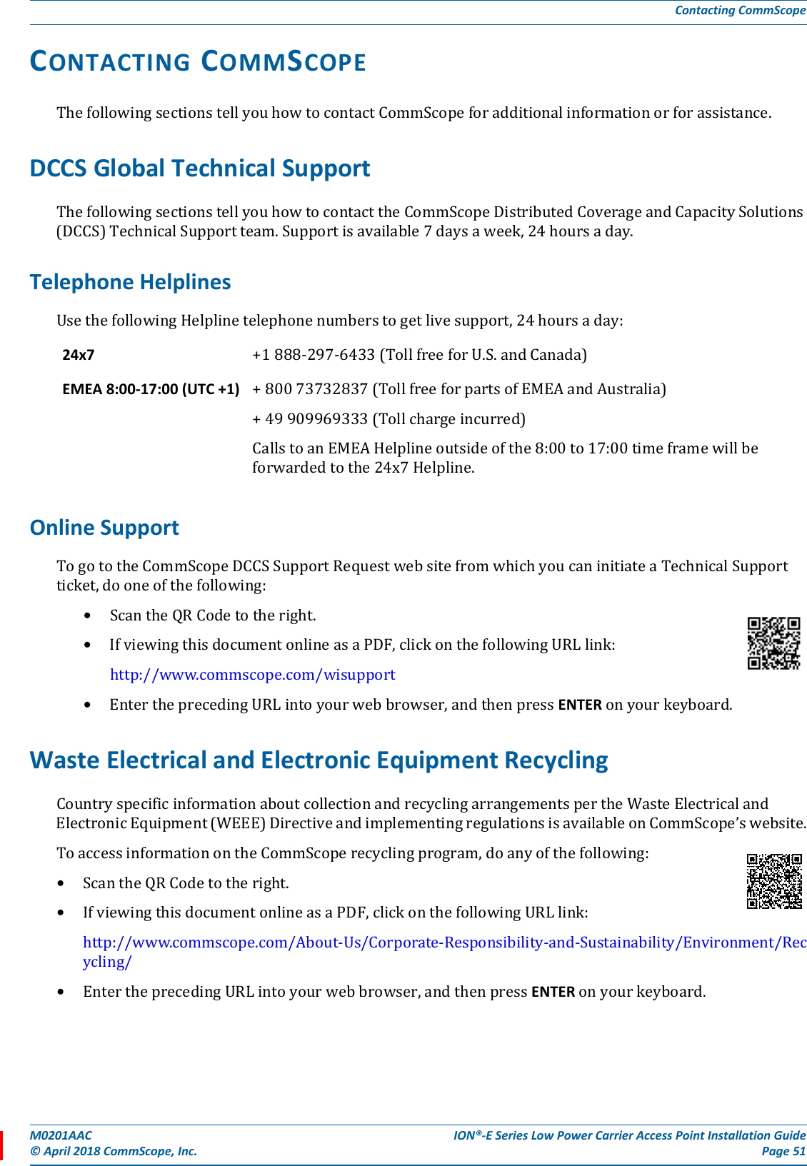 M0201AAC ION®-E Series Low Power Carrier Access Point Installation Guide© April 2018 CommScope, Inc. Page 51Contacting CommScopeCONTACTING COMMSCOPEThefollowingsectionstellyouhowtocontactCommScopeforadditionalinformationorforassistance.DCCS Global Technical SupportThefollowingsectionstellyouhowtocontacttheCommScopeDistributedCoverageandCapacitySolutions(DCCS)TechnicalSupportteam.Supportisavailable7daysaweek,24hoursaday.Telephone HelplinesUsethefollowingHelplinetelephonenumberstogetlivesupport,24hoursaday:Online SupportTogototheCommScopeDCCSSupportRequestwebsitefromwhichyoucaninitiateaTechnicalSupportticket,dooneofthefollowing:•ScantheQRCodetotheright.•IfviewingthisdocumentonlineasaPDF,clickonthefollowingURLlink:http://www.commscope.com/wisupport•EntertheprecedingURLintoyourwebbrowser,andthenpressENTERonyourkeyboard.Waste Electrical and Electronic Equipment RecyclingCountryspecificinformationaboutcollectionandrecyclingarrangementspertheWasteElectricalandElectronicEquipment(WEEE)DirectiveandimplementingregulationsisavailableonCommScope’swebsite.ToaccessinformationontheCommScoperecyclingprogram,doanyofthefollowing:•ScantheQRCodetotheright.•IfviewingthisdocumentonlineasaPDF,clickonthefollowingURLlink:http://www.commscope.com/About-Us/Corporate-Responsibility-and-Sustainability/Environment/Recycling/•EntertheprecedingURLintoyourwebbrowser,andthenpressENTERonyourkeyboard.24x7  +1888-297-6433(TollfreeforU.S.andCanada)EMEA 8:00-17:00 (UTC +1) +80073732837(TollfreeforpartsofEMEAandAustralia)+49909969333(Tollchargeincurred)CallstoanEMEAHelplineoutsideofthe8:00to17:00timeframewillbeforwardedtothe24x7Helpline.