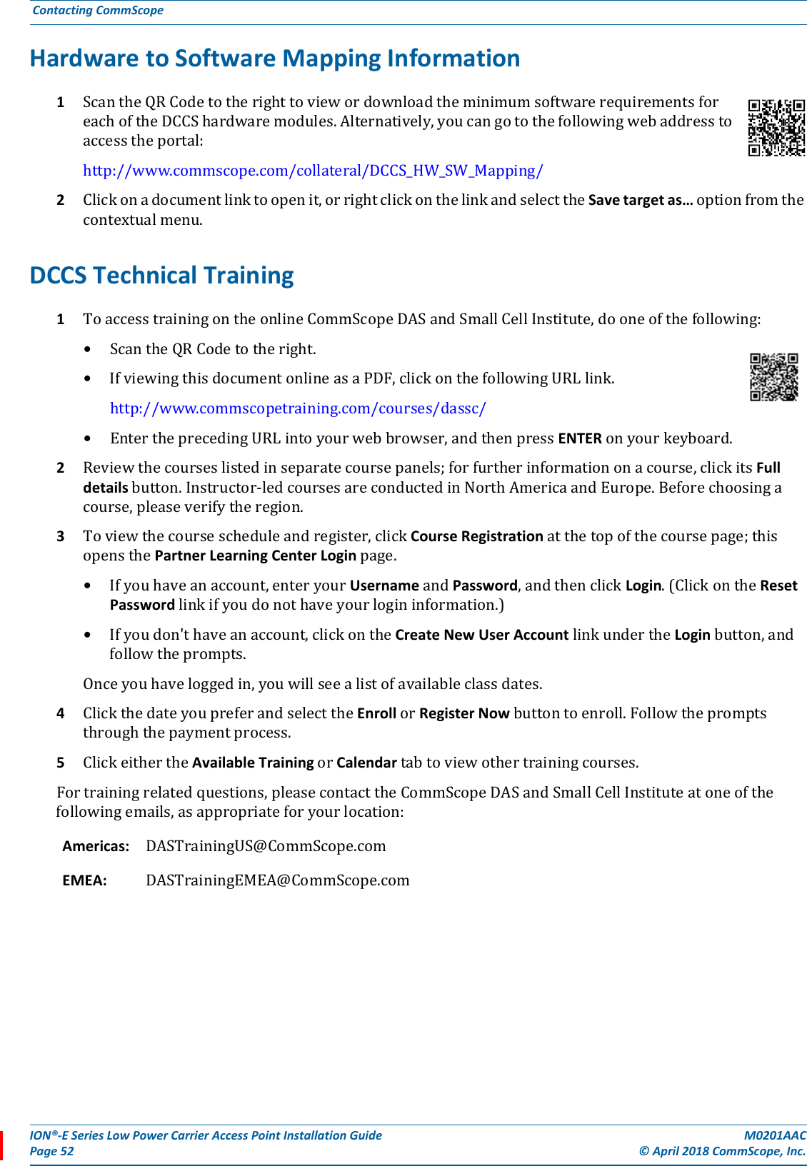 ION®-E Series Low Power Carrier Access Point Installation Guide M0201AACPage 52 © April 2018 CommScope, Inc. Contacting CommScope  Hardware to Software Mapping Information1ScantheQRCodetotherighttoviewordownloadtheminimumsoftwarerequirementsforeachoftheDCCShardwaremodules.Alternatively,youcangotothefollowingwebaddresstoaccesstheportal:http://www.commscope.com/collateral/DCCS_HW_SW_Mapping/2Clickonadocumentlinktoopenit,orrightclickonthelinkandselecttheSave target as…optionfromthecontextualmenu.DCCS Technical Training 1ToaccesstrainingontheonlineCommScopeDASandSmallCellInstitute,dooneofthefollowing:•ScantheQRCodetotheright.•IfviewingthisdocumentonlineasaPDF,clickonthefollowingURLlink.http://www.commscopetraining.com/courses/dassc/•EntertheprecedingURLintoyourwebbrowser,andthenpressENTERonyourkeyboard.2Reviewthecourseslistedinseparatecoursepanels;forfurtherinformationonacourse,clickitsFull detailsbutton.Instructor-ledcoursesareconductedinNorthAmericaandEurope.Beforechoosingacourse,pleaseverifytheregion.3Toviewthecoursescheduleandregister,clickCourse Registrationatthetopofthecoursepage;thisopensthePartner Learning Center Loginpage.•Ifyouhaveanaccount,enteryourUsernameandPassword,andthenclickLogin.(ClickontheResetPasswordlinkifyoudonothaveyourlogininformation.)•Ifyoudon&apos;thaveanaccount,clickontheCreate New User AccountlinkundertheLoginbutton,andfollowtheprompts.Onceyouhaveloggedin,youwillseealistofavailableclassdates.4ClickthedateyoupreferandselecttheEnrollorRegisterNowbuttontoenroll.Followthepromptsthroughthepaymentprocess.5ClickeithertheAvailable TrainingorCalendartabtoviewothertrainingcourses.Fortrainingrelatedquestions,pleasecontacttheCommScopeDASandSmallCellInstituteatoneofthefollowingemails,asappropriateforyourlocation:Americas:  DASTrainingUS@CommScope.comEMEA: DASTrainingEMEA@CommScope.com
