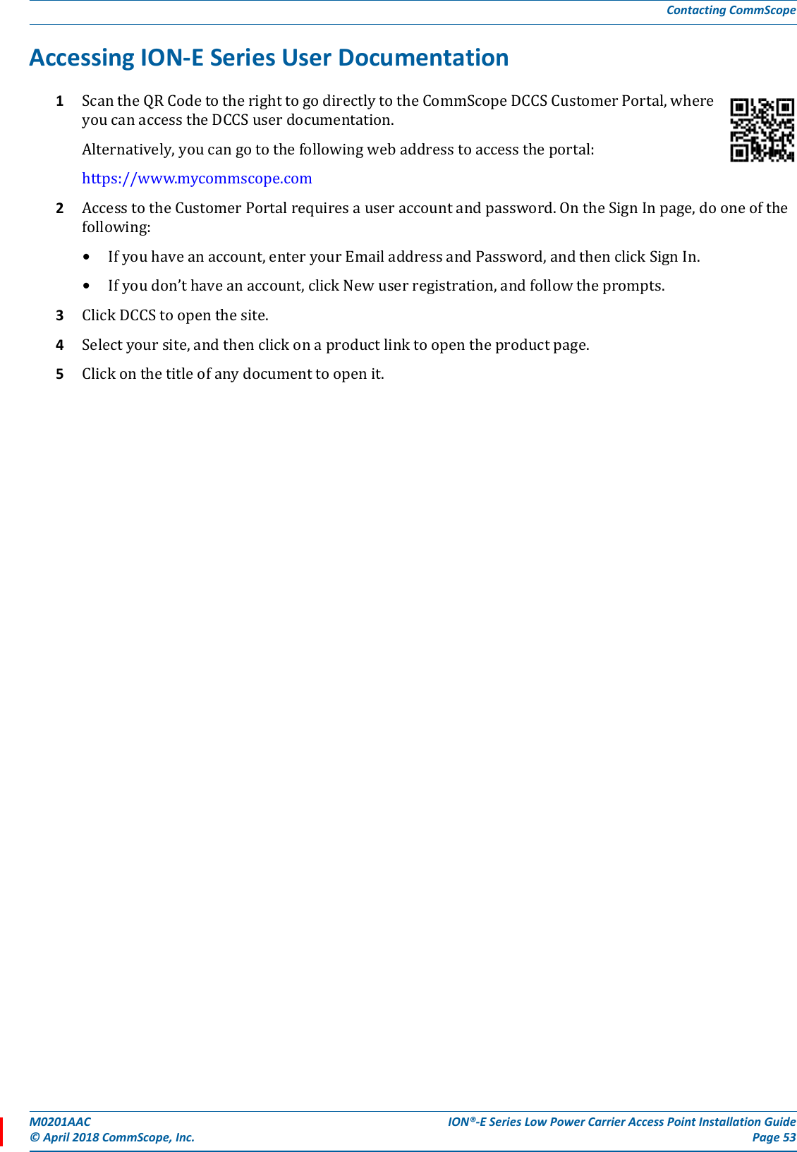 M0201AAC ION®-E Series Low Power Carrier Access Point Installation Guide© April 2018 CommScope, Inc. Page 53Contacting CommScopeAccessing ION-E Series User Documentation1ScantheQRCodetotherighttogodirectlytotheCommScopeDCCSCustomerPortal,whereyoucanaccesstheDCCSuserdocumentation.Alternatively,youcangotothefollowingwebaddresstoaccesstheportal:https://www.mycommscope.com2AccesstotheCustomerPortalrequiresauseraccountandpassword.OntheSignInpage,dooneofthefollowing:•Ifyouhaveanaccount,enteryourEmailaddressandPassword,andthenclickSignIn.•Ifyoudon’thaveanaccount,clickNewuserregistration,andfollowtheprompts.3ClickDCCStoopenthesite.4Selectyoursite,andthenclickonaproductlinktoopentheproductpage.5Clickonthetitleofanydocumenttoopenit.