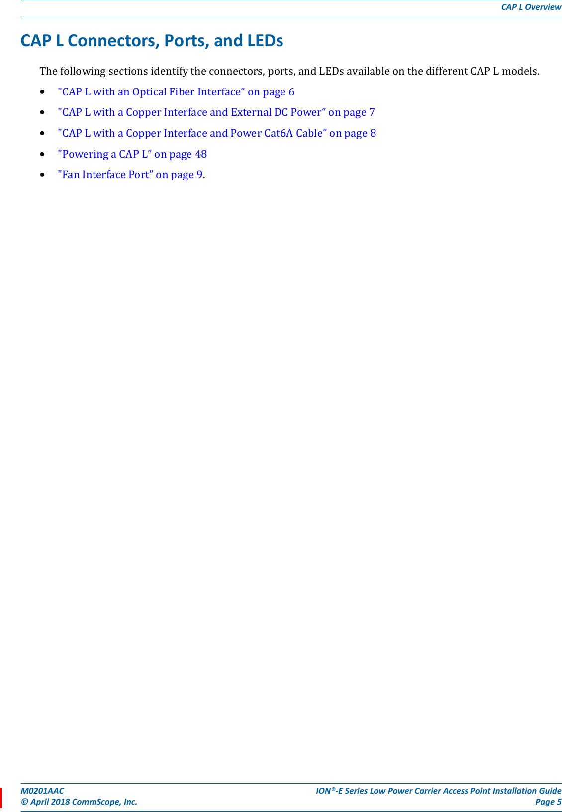 M0201AAC ION®-E Series Low Power Carrier Access Point Installation Guide© April 2018 CommScope, Inc. Page 5CAP L OverviewCAP L Connectors, Ports, and LEDsThefollowingsectionsidentifytheconnectors,ports,andLEDsavailableonthedifferentCAPLmodels.•&quot;CAPLwithanOpticalFiberInterface”onpage6•&quot;CAPLwithaCopperInterfaceandExternalDCPower”onpage7•&quot;CAPLwithaCopperInterfaceandPowerCat6ACable”onpage8•&quot;PoweringaCAPL”onpage48•&quot;FanInterfacePort”onpage9.