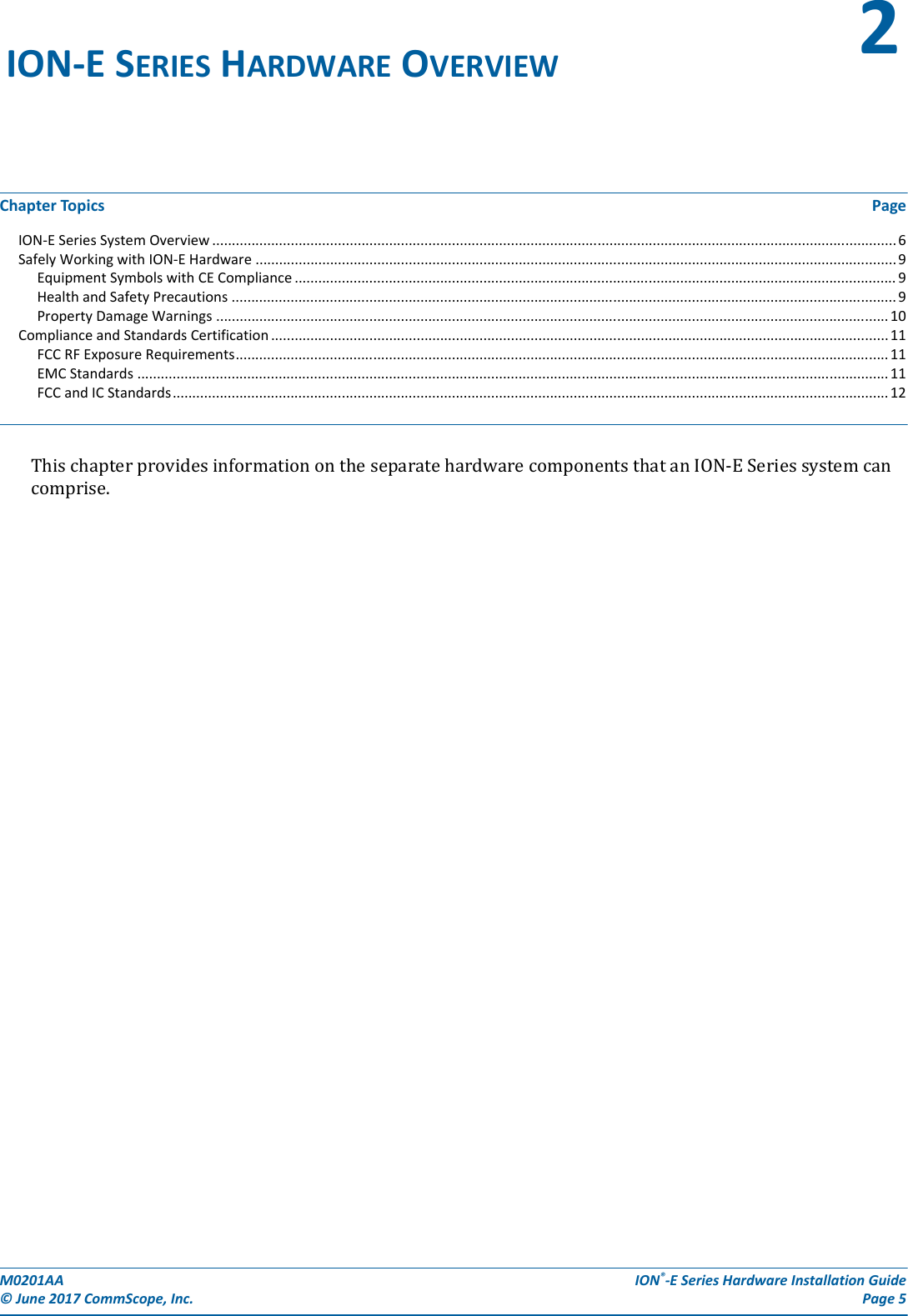 M0201AA  ION®-E Series Hardware Installation Guide© June 2017 CommScope, Inc. Page 5Chapter Topics PageION-E Series System Overview .............................................................................................................................................................................. 6Safely Working with ION-E Hardware ................................................................................................................................................................... 9Equipment Symbols with CE Compliance ......................................................................................................................................................... 9Health and Safety Precautions .........................................................................................................................................................................9Property Damage Warnings ........................................................................................................................................................................... 10Compliance and Standards Certification ............................................................................................................................................................. 11FCC RF Exposure Requirements...................................................................................................................................................................... 11EMC Standards ............................................................................................................................................................................................... 11FCC and IC Standards...................................................................................................................................................................................... 12ThischapterprovidesinformationontheseparatehardwarecomponentsthatanION-ESeriessystemcancomprise.ION-E SERIES HARDWARE OVERVIEW 2