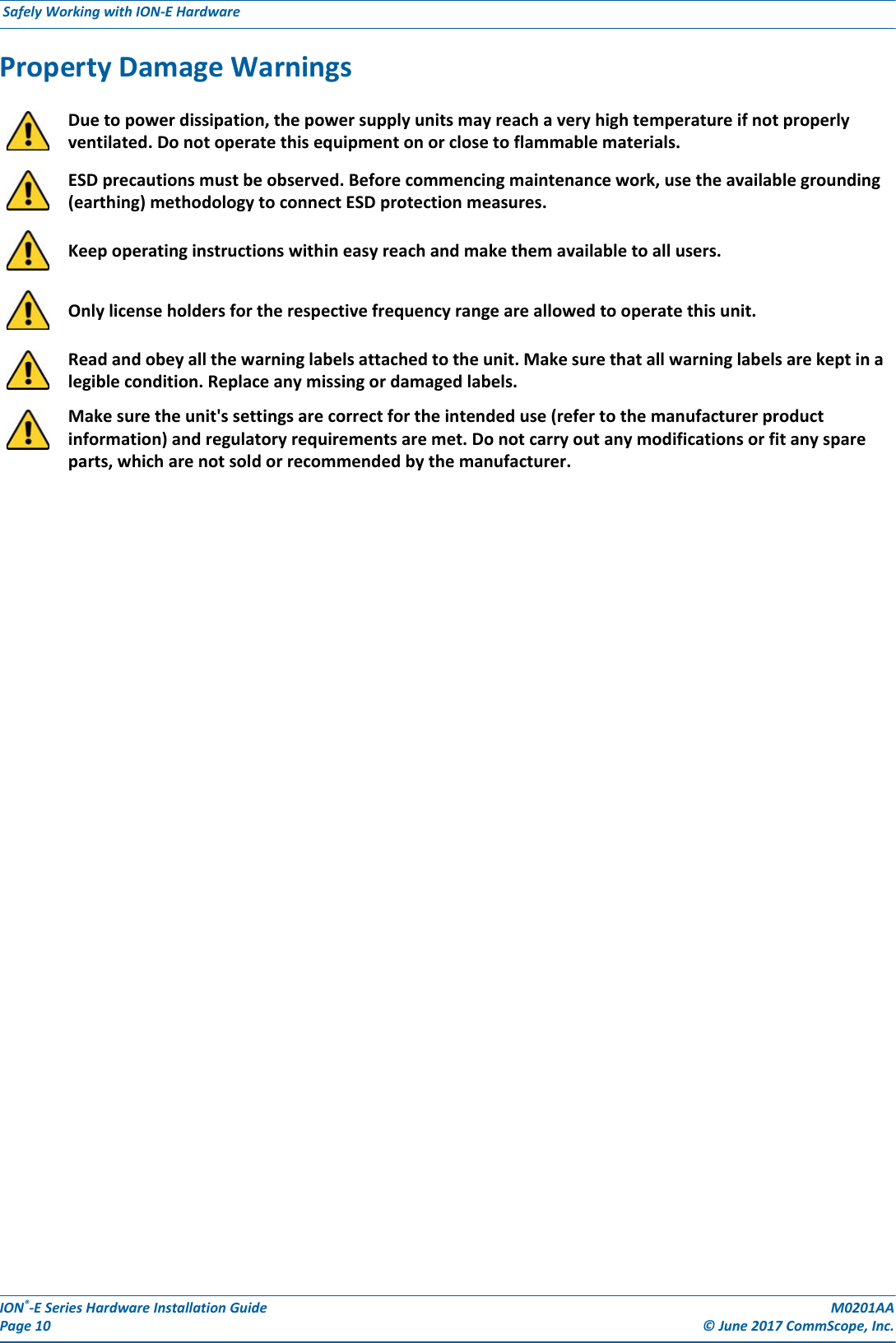 ION®-E Series Hardware Installation Guide M0201AA Page 10 © June 2017 CommScope, Inc. Safely Working with ION-E Hardware  Property Damage WarningsDue to power dissipation, the power supply units may reach a very high temperature if not properly ventilated. Do not operate this equipment on or close to flammable materials.ESD precautions must be observed. Before commencing maintenance work, use the available grounding (earthing) methodology to connect ESD protection measures.Keep operating instructions within easy reach and make them available to all users.Only license holders for the respective frequency range are allowed to operate this unit.Read and obey all the warning labels attached to the unit. Make sure that all warning labels are kept in a legible condition. Replace any missing or damaged labels.Make sure the unit&apos;s settings are correct for the intended use (refer to the manufacturer product information) and regulatory requirements are met. Do not carry out any modifications or fit any spare parts, which are not sold or recommended by the manufacturer.