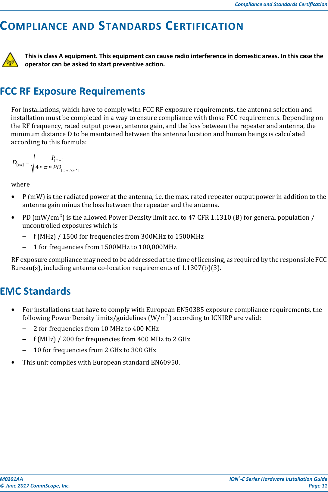 M0201AA ION®-E Series Hardware Installation Guide© June 2017 CommScope, Inc. Page 11Compliance and Standards CertificationCOMPLIANCE AND STANDARDS CERTIFICATIONFCC RF Exposure RequirementsForinstallations,whichhavetocomplywithFCCRFexposurerequirements,theantennaselectionandinstallationmustbecompletedinawaytoensurecompliancewiththoseFCCrequirements.DependingontheRFfrequency,ratedoutputpower,antennagain,andthelossbetweentherepeaterandantenna,theminimumdistanceDtobemaintainedbetweentheantennalocationandhumanbeingsiscalculatedaccordingtothisformula:where•P(mW)istheradiatedpowerattheantenna,i.e.themax.ratedrepeateroutputpowerinadditiontotheantennagainminusthelossbetweentherepeaterandtheantenna.•PD(mW/cm²)istheallowedPowerDensitylimitacc.to47CFR1.1310(B)forgeneralpopulation/uncontrolledexposureswhichis–f(MHz)/1500forfrequenciesfrom300MHzto1500MHz–1forfrequenciesfrom1500MHzto100,000MHzRFexposurecompliancemayneedtobeaddressedatthetimeoflicensing,asrequiredbytheresponsibleFCCBureau(s),includingantennaco-locationrequirementsof1.1307(b)(3).EMC Standards•ForinstallationsthathavetocomplywithEuropeanEN50385exposurecompliancerequirements,thefollowingPowerDensitylimits/guidelines(W/m²)accordingtoICNIRParevalid:–2forfrequenciesfrom10MHzto400MHz–f(MHz)/200forfrequenciesfrom400MHzto2GHz–10forfrequenciesfrom2GHzto300GHz•ThisunitcomplieswithEuropeanstandardEN60950.This is class A equipment. This equipment can cause radio interference in domestic areas. In this case the operator can be asked to start preventive action.]/[][][24cmmWmWcm PDPD∗∗=π