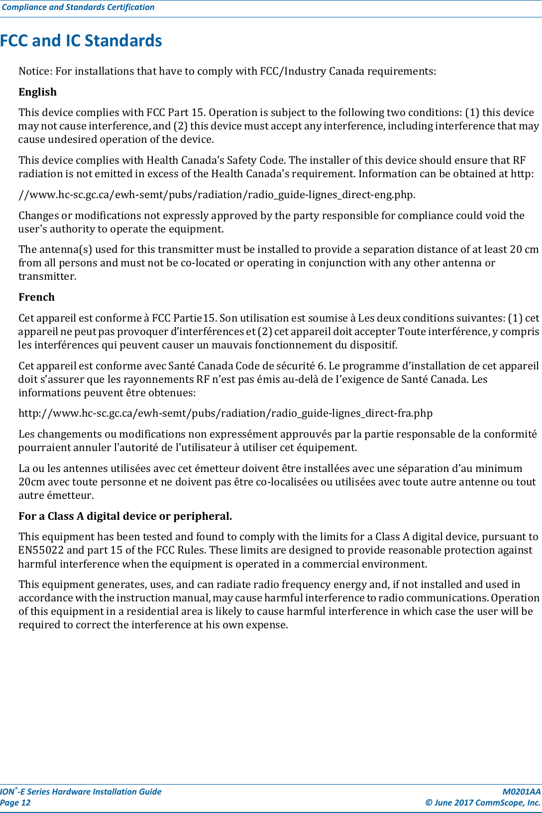 ION®-E Series Hardware Installation Guide M0201AA Page 12 © June 2017 CommScope, Inc. Compliance and Standards Certification  FCC and IC StandardsNotice:ForinstallationsthathavetocomplywithFCC/IndustryCanadarequirements:EnglishThisdevicecomplieswithFCCPart15.Operationissubjecttothefollowingtwoconditions:(1)thisdevicemaynotcauseinterference,and(2)thisdevicemustacceptanyinterference,includinginterferencethatmaycauseundesiredoperationofthedevice.ThisdevicecomplieswithHealthCanada&apos;sSafetyCode.TheinstallerofthisdeviceshouldensurethatRFradiationisnotemittedinexcessoftheHealthCanada&apos;srequirement.Informationcanbeobtainedathttp://www.hc-sc.gc.ca/ewh-semt/pubs/radiation/radio_guide-lignes_direct-eng.php.Changesormodificationsnotexpresslyapprovedbythepartyresponsibleforcompliancecouldvoidtheuser&apos;sauthoritytooperatetheequipment.Theantenna(s)usedforthistransmittermustbeinstalledtoprovideaseparationdistanceofatleast20cmfromallpersonsandmustnotbeco-locatedoroperatinginconjunctionwithanyotherantennaortransmitter.FrenchCetappareilestconformeàFCCPartie15.SonutilisationestsoumiseàLesdeuxconditionssuivantes:(1)cetappareilnepeutpasprovoquerd’interférenceset(2)cetappareildoitaccepterTouteinterférence,ycomprislesinterférencesquipeuventcauserunmauvaisfonctionnementdudispositif.CetappareilestconformeavecSantéCanadaCodedesécurité6.Leprogrammed’installationdecetappareildoits’assurerquelesrayonnementsRFn’estpasémisau-delàdeI’exigencedeSantéCanada.Lesinformationspeuventêtreobtenues:http://www.hc-sc.gc.ca/ewh-semt/pubs/radiation/radio_guide-lignes_direct-fra.phpLeschangementsoumodificationsnonexpressémentapprouvésparlapartieresponsabledelaconformitépourraientannulerl&apos;autoritédel&apos;utilisateuràutilisercetéquipement.Laoulesantennesutiliséesaveccetémetteurdoiventêtreinstalléesavecuneséparationd’auminimum20cmavectoutepersonneetnedoiventpasêtreco-localiséesouutiliséesavectouteautreantenneoutoutautreémetteur.ForaClassAdigitaldeviceorperipheral.ThisequipmenthasbeentestedandfoundtocomplywiththelimitsforaClassAdigitaldevice,pursuanttoEN55022andpart15oftheFCCRules.Theselimitsaredesignedtoprovidereasonableprotectionagainstharmfulinterferencewhentheequipmentisoperatedinacommercialenvironment.Thisequipmentgenerates,uses,andcanradiateradiofrequencyenergyand,ifnotinstalledandusedinaccordancewiththeinstructionmanual,maycauseharmfulinterferencetoradiocommunications.Operationofthisequipmentinaresidentialareaislikelytocauseharmfulinterferenceinwhichcasetheuserwillberequiredtocorrecttheinterferenceathisownexpense.