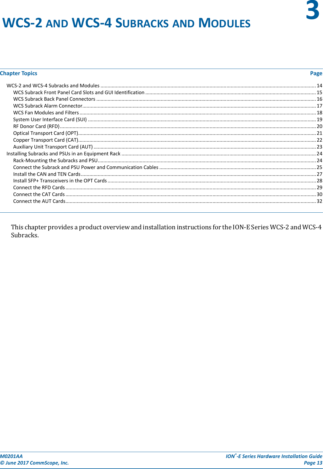 M0201AA  ION®-E Series Hardware Installation Guide© June 2017 CommScope, Inc. Page 13Chapter Topics PageWCS-2 and WCS-4 Subracks and Modules ..........................................................................................................................................................14WCS Subrack Front Panel Card Slots and GUI Identification .......................................................................................................................... 15WCS Subrack Back Panel Connectors .............................................................................................................................................................16WCS Subrack Alarm Connector....................................................................................................................................................................... 17WCS Fan Modules and Filters ......................................................................................................................................................................... 18System User Interface Card (SUI) ................................................................................................................................................................... 19RF Donor Card (RFD)....................................................................................................................................................................................... 20Optical Transport Card (OPT).......................................................................................................................................................................... 21Copper Transport Card (CAT).......................................................................................................................................................................... 22Auxiliary Unit Transport Card (AUT) ............................................................................................................................................................... 23Installing Subracks and PSUs in an Equipment Rack ........................................................................................................................................... 24Rack-Mounting the Subracks and PSU............................................................................................................................................................24Connect the Subrack and PSU Power and Communication Cables ................................................................................................................ 25Install the CAN and TEN Cards........................................................................................................................................................................ 27Install SFP+ Transceivers in the OPT Cards..................................................................................................................................................... 28Connect the RFD Cards ................................................................................................................................................................................... 29Connect the CAT Cards ................................................................................................................................................................................... 30Connect the AUT Cards................................................................................................................................................................................... 32ThischapterprovidesaproductoverviewandinstallationinstructionsfortheION-ESeriesWCS-2andWCS-4Subracks.WCS-2 AND WCS-4 SUBRACKS AND MODULES 3