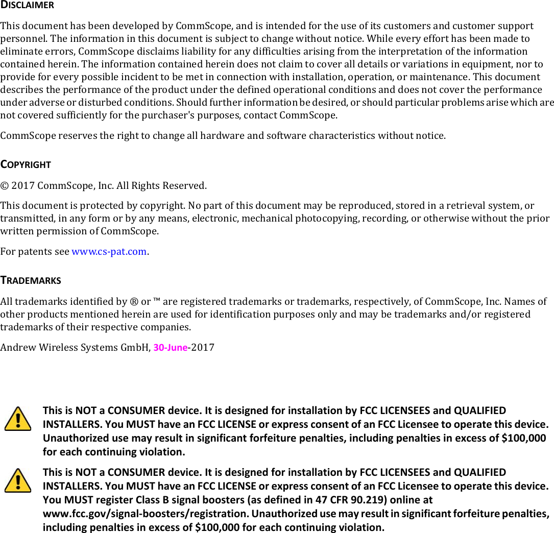 DISCLAIMERThisdocumenthasbeendevelopedbyCommScope,andisintendedfortheuseofitscustomersandcustomersupportpersonnel.Theinformationinthisdocumentissubjecttochangewithoutnotice.Whileeveryefforthasbeenmadetoeliminateerrors,CommScopedisclaimsliabilityforanydifficultiesarisingfromtheinterpretationoftheinformationcontainedherein.Theinformationcontainedhereindoesnotclaimtocoveralldetailsorvariationsinequipment,nortoprovideforeverypossibleincidenttobemetinconnectionwithinstallation,operation,ormaintenance.Thisdocumentdescribestheperformanceoftheproductunderthedefinedoperationalconditionsanddoesnotcovertheperformanceunderadverseordisturbedconditions.Shouldfurtherinformationbedesired,orshouldparticularproblemsarisewhicharenotcoveredsufficientlyforthepurchaser&apos;spurposes,contactCommScope.CommScopereservestherighttochangeallhardwareandsoftwarecharacteristicswithoutnotice.COPYRIGHT©2017CommScope,Inc.AllRightsReserved.Thisdocumentisprotectedbycopyright.Nopartofthisdocumentmaybereproduced,storedinaretrievalsystem,ortransmitted,inanyformorbyanymeans,electronic,mechanicalphotocopying,recording,orotherwisewithoutthepriorwrittenpermissionofCommScope.Forpatentsseewww.cs-pat.com.TRADEMARKSAlltrademarksidentifiedby®or™areregisteredtrademarksortrademarks,respectively,ofCommScope,Inc.Namesofotherproductsmentionedhereinareusedforidentificationpurposesonlyandmaybetrademarksand/orregisteredtrademarksoftheirrespectivecompanies.AndrewWirelessSystemsGmbH,30-June-2017This is NOT a CONSUMER device. It is designed for installation by FCC LICENSEES and QUALIFIED INSTALLERS. You MUST have an FCC LICENSE or express consent of an FCC Licensee to operate this device. Unauthorized use may result in significant forfeiture penalties, including penalties in excess of $100,000 for each continuing violation.This is NOT a CONSUMER device. It is designed for installation by FCC LICENSEES and QUALIFIED INSTALLERS. You MUST have an FCC LICENSE or express consent of an FCC Licensee to operate this device. You MUST register Class B signal boosters (as defined in 47 CFR 90.219) online at www.fcc.gov/signal-boosters/registration. Unauthorized use may result in significant forfeiture penalties, including penalties in excess of $100,000 for each continuing violation.