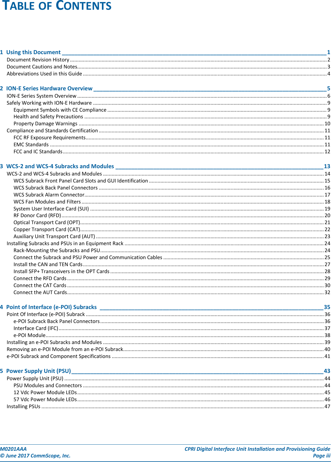 M0201AAA CPRI Digital Interface Unit Installation and Provisioning Guide© June 2017 CommScope, Inc. Page iii1  Using this Document ____________________________________________________________________________________1Document Revision History ................................................................................................................................................................................... 2Document Cautions and Notes.............................................................................................................................................................................. 3Abbreviations Used in this Guide .......................................................................................................................................................................... 42  ION-E Series Hardware Overview __________________________________________________________________________5ION-E Series System Overview .............................................................................................................................................................................. 6Safely Working with ION-E Hardware ................................................................................................................................................................... 9Equipment Symbols with CE Compliance ......................................................................................................................................................... 9Health and Safety Precautions .........................................................................................................................................................................9Property Damage Warnings ........................................................................................................................................................................... 10Compliance and Standards Certification ............................................................................................................................................................. 11FCC RF Exposure Requirements...................................................................................................................................................................... 11EMC Standards ............................................................................................................................................................................................... 11FCC and IC Standards...................................................................................................................................................................................... 123  WCS-2 and WCS-4 Subracks and Modules __________________________________________________________________13WCS-2 and WCS-4 Subracks and Modules ..........................................................................................................................................................14WCS Subrack Front Panel Card Slots and GUI Identification .......................................................................................................................... 15WCS Subrack Back Panel Connectors .............................................................................................................................................................16WCS Subrack Alarm Connector....................................................................................................................................................................... 17WCS Fan Modules and Filters ......................................................................................................................................................................... 18System User Interface Card (SUI) ................................................................................................................................................................... 19RF Donor Card (RFD)....................................................................................................................................................................................... 20Optical Transport Card (OPT).......................................................................................................................................................................... 21Copper Transport Card (CAT).......................................................................................................................................................................... 22Auxiliary Unit Transport Card (AUT) ............................................................................................................................................................... 23Installing Subracks and PSUs in an Equipment Rack ........................................................................................................................................... 24Rack-Mounting the Subracks and PSU............................................................................................................................................................24Connect the Subrack and PSU Power and Communication Cables ................................................................................................................ 25Install the CAN and TEN Cards........................................................................................................................................................................ 27Install SFP+ Transceivers in the OPT Cards..................................................................................................................................................... 28Connect the RFD Cards ................................................................................................................................................................................... 29Connect the CAT Cards ................................................................................................................................................................................... 30Connect the AUT Cards................................................................................................................................................................................... 324  Point of Interface (e-POI) Subracks _______________________________________________________________________35Point Of Interface (e-POI) Subrack ...................................................................................................................................................................... 36e-POI Subrack Back Panel Connectors............................................................................................................................................................ 36Interface Card (IFC)......................................................................................................................................................................................... 37e-POI Module.................................................................................................................................................................................................. 38Installing an e-POI Subracks and Modules .......................................................................................................................................................... 39Removing an e-POI Module from an e-POI Subrack............................................................................................................................................ 40e-POI Subrack and Component Specifications ....................................................................................................................................................415  Power Supply Unit (PSU)________________________________________________________________________________43Power Supply Unit (PSU) ..................................................................................................................................................................................... 44PSU Modules and Connectors ........................................................................................................................................................................ 4412 Vdc Power Module LEDs............................................................................................................................................................................ 4557 Vdc Power Module LEDs............................................................................................................................................................................ 46Installing PSUs ..................................................................................................................................................................................................... 47TABLE OF CONTENTS