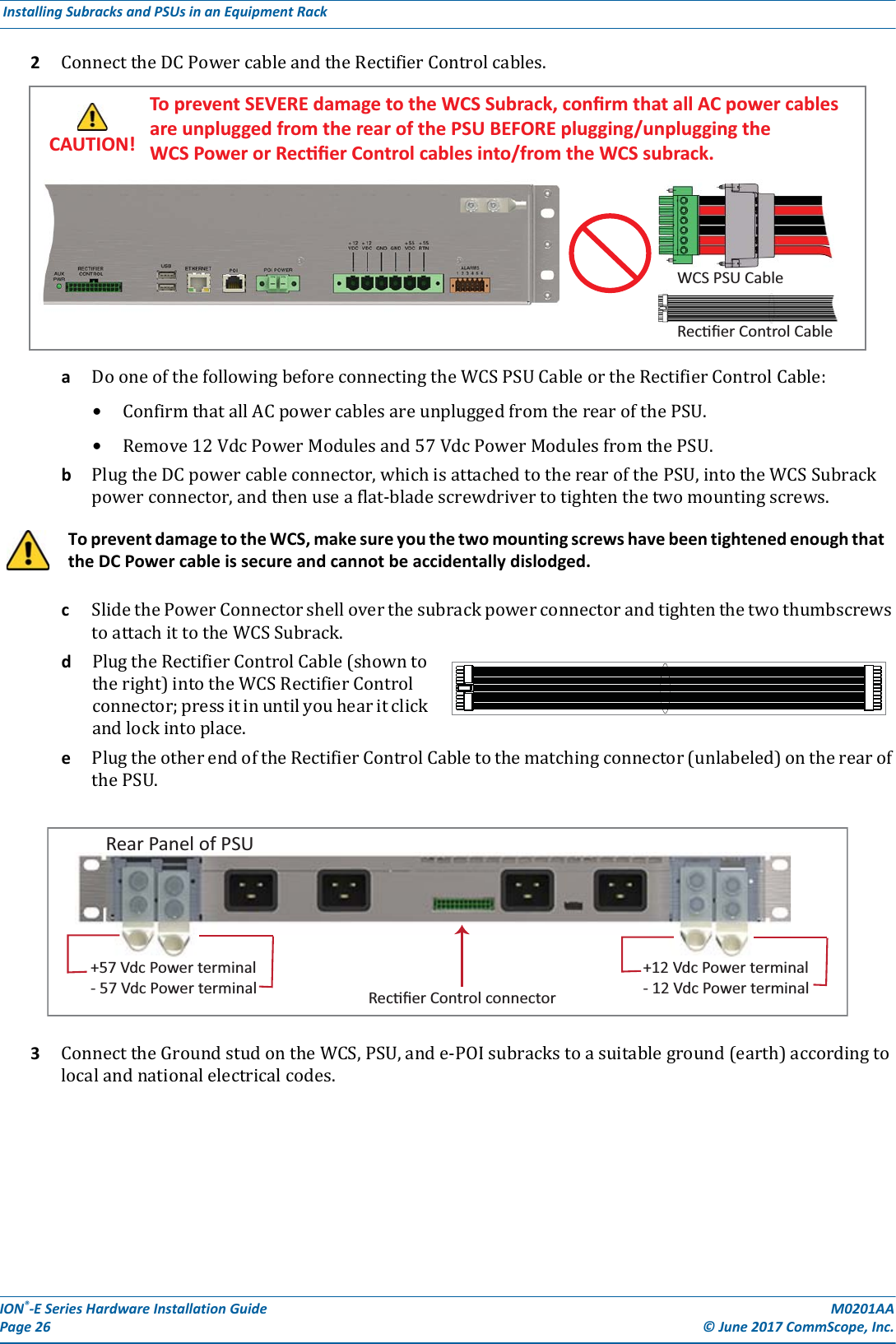 ION®-E Series Hardware Installation Guide M0201AA Page 26 © June 2017 CommScope, Inc. Installing Subracks and PSUs in an Equipment Rack  2ConnecttheDCPowercableandtheRectifierControlcables.aDooneofthefollowingbeforeconnectingtheWCSPSUCableortheRectifierControlCable:•ConfirmthatallACpowercablesareunpluggedfromtherearofthePSU.•Remove12VdcPowerModulesand57VdcPowerModulesfromthePSU.bPlugtheDCpowercableconnector,whichisattachedtotherearofthePSU,intotheWCSSubrackpowerconnector,andthenuseaflat-bladescrewdrivertotightenthetwomountingscrews.cSlidethePowerConnectorshelloverthesubrackpowerconnectorandtightenthetwothumbscrewstoattachittotheWCSSubrack.dPlugtheRectifierControlCable(showntotheright)intotheWCSRectifierControlconnector;pressitinuntilyouhearitclickandlockintoplace.ePlugtheotherendoftheRectifierControlCabletothematchingconnector(unlabeled)ontherearofthePSU.3ConnecttheGroundstudontheWCS,PSU,ande-POIsubrackstoasuitableground(earth)accordingtolocalandnationalelectricalcodes.To prevent damage to the WCS, make sure you the two mounting screws have been tightened enough that the DC Power cable is secure and cannot be accidentally dislodged.WCS PSU CableRecﬁer Control CableTo prevent SEVERE damage to the WCS Subrack, conﬁrm that all AC power cables are unplugged from the rear of the PSU BEFORE plugging/unplugging the WCS Power or Recﬁer Control cables into/from the WCS subrack.CAUTION!Rear Panel of PSU+57 Vdc Power terminal- 57 Vdc Power terminal Recﬁer Control connector+12 Vdc Power terminal- 12 Vdc Power terminal