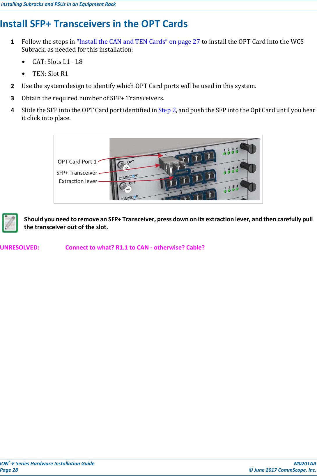 ION®-E Series Hardware Installation Guide M0201AA Page 28 © June 2017 CommScope, Inc. Installing Subracks and PSUs in an Equipment Rack  Install SFP+ Transceivers in the OPT Cards1Followthestepsin&quot;InstalltheCANandTENCards”onpage27toinstalltheOPTCardintotheWCSSubrack,asneededforthisinstallation:•CAT:SlotsL1-L8•TEN:SlotR12UsethesystemdesigntoidentifywhichOPTCardportswillbeusedinthissystem.3ObtaintherequirednumberofSFP+Transceivers.4SlidetheSFPintotheOPTCardportidentifiedinStep2,andpushtheSFPintotheOptCarduntilyouhearitclickintoplace.UNRESOLVED: Connect to what? R1.1 to CAN - otherwise? Cable?Should you need to remove an SFP+ Transceiver, press down on its extraction lever, and then carefully pull the transceiver out of the slot.SFP+ TransceiverExtracon leverOPT Card Port 1