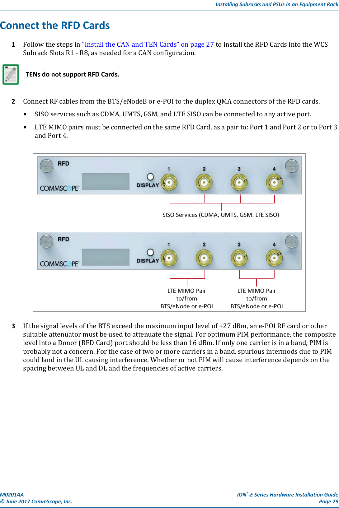 M0201AA ION®-E Series Hardware Installation Guide© June 2017 CommScope, Inc. Page 29Installing Subracks and PSUs in an Equipment RackConnect the RFD Cards1Followthestepsin&quot;InstalltheCANandTENCards”onpage27toinstalltheRFDCardsintotheWCSSubrackSlotsR1-R8,asneededforaCANconfiguration.2ConnectRFcablesfromtheBTS/eNodeBore-POItotheduplexQMAconnectorsoftheRFDcards.•SISOservicessuchasCDMA,UMTS,GSM,andLTESISOcanbeconnectedtoanyactiveport.•LTEMIMOpairsmustbeconnectedonthesameRFDCard,asapairto:Port1andPort2ortoPort3andPort4.3IfthesignallevelsoftheBTSexceedthemaximuminputlevelof+27dBm,ane-POIRFcardorothersuitableattenuatormustbeusedtoattenuatethesignal.ForoptimumPIMperformance,thecompositelevelintoaDonor(RFDCard)portshouldbelessthan16dBm.Ifonlyonecarrierisinaband,PIMisprobablynotaconcern.Forthecaseoftwoormorecarriersinaband,spuriousintermodsduetoPIMcouldlandintheULcausinginterference.WhetherornotPIMwillcauseinterferencedependsonthespacingbetweenULandDLandthefrequenciesofactivecarriers.TENs do not support RFD Cards.LTE MIMO Pairto/fromBTS/eNode or e-POILTE MIMO Pairto/fromBTS/eNode or e-POISISO Services (CDMA, UMTS, GSM. LTE SISO)