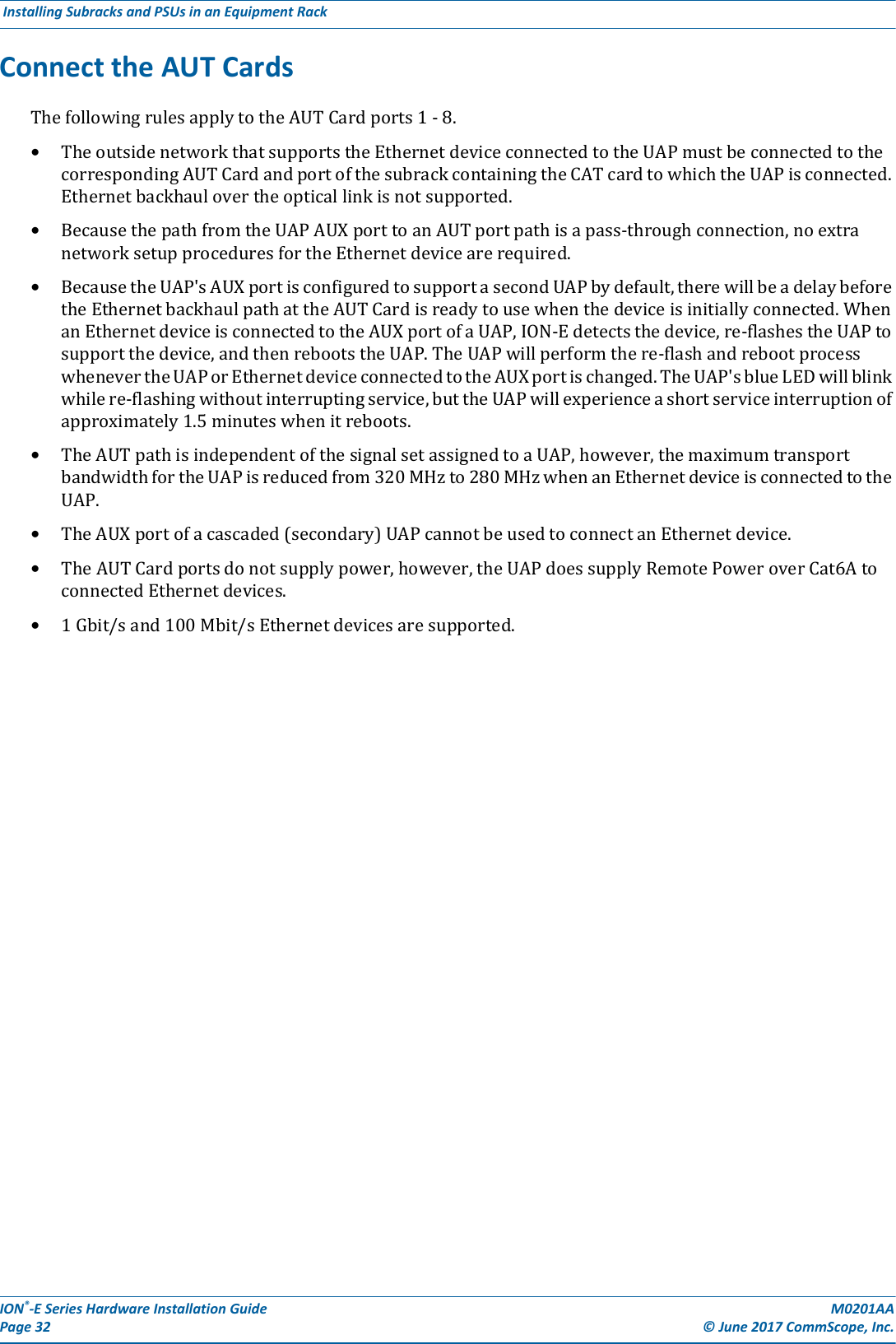 ION®-E Series Hardware Installation Guide M0201AA Page 32 © June 2017 CommScope, Inc. Installing Subracks and PSUs in an Equipment Rack  Connect the AUT CardsThefollowingrulesapplytotheAUTCardports1-8.•TheoutsidenetworkthatsupportstheEthernetdeviceconnectedtotheUAPmustbeconnectedtothecorrespondingAUTCardandportofthesubrackcontainingtheCATcardtowhichtheUAPisconnected.Ethernetbackhaulovertheopticallinkisnotsupported.•BecausethepathfromtheUAPAUXporttoanAUTportpathisapass-throughconnection,noextranetworksetupproceduresfortheEthernetdevicearerequired.•BecausetheUAP&apos;sAUXportisconfiguredtosupportasecondUAPbydefault,therewillbeadelaybeforetheEthernetbackhaulpathattheAUTCardisreadytousewhenthedeviceisinitiallyconnected.WhenanEthernetdeviceisconnectedtotheAUXportofaUAP,ION-Edetectsthedevice,re-flashestheUAPtosupportthedevice,andthenrebootstheUAP.TheUAPwillperformthere-flashandrebootprocesswhenevertheUAPorEthernetdeviceconnectedtotheAUXportischanged.TheUAP&apos;sblueLEDwillblinkwhilere-flashingwithoutinterruptingservice,buttheUAPwillexperienceashortserviceinterruptionofapproximately1.5minuteswhenitreboots.•TheAUTpathisindependentofthesignalsetassignedtoaUAP,however,themaximumtransportbandwidthfortheUAPisreducedfrom320MHzto280MHzwhenanEthernetdeviceisconnectedtotheUAP.•TheAUXportofacascaded(secondary)UAPcannotbeusedtoconnectanEthernetdevice.•TheAUTCardportsdonotsupplypower,however,theUAPdoessupplyRemotePoweroverCat6AtoconnectedEthernetdevices.•1Gbit/sand100Mbit/sEthernetdevicesaresupported.