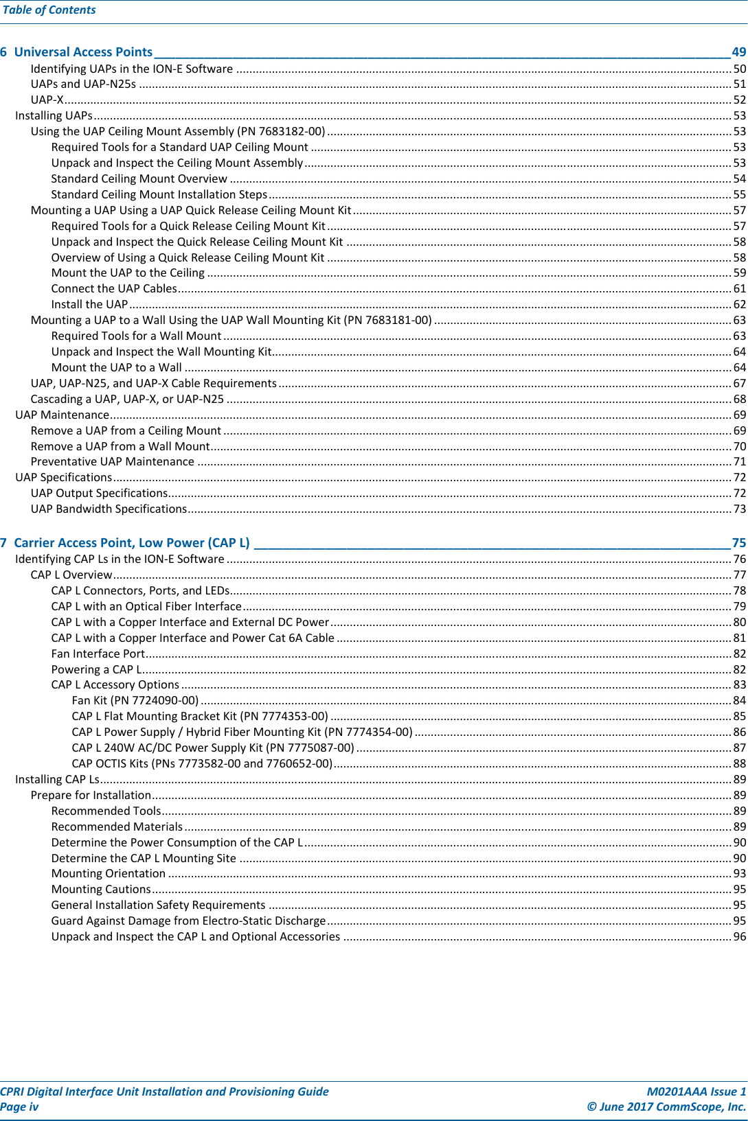 CPRI Digital Interface Unit Installation and Provisioning Guide M0201AAA Issue 1Page iv © June 2017 CommScope, Inc. Table of Contents  6  Universal Access Points_________________________________________________________________________________49Identifying UAPs in the ION-E Software ......................................................................................................................................................... 50UAPs and UAP-N25s ....................................................................................................................................................................................... 51UAP-X.............................................................................................................................................................................................................. 52Installing UAPs..................................................................................................................................................................................................... 53Using the UAP Ceiling Mount Assembly (PN 7683182-00) ............................................................................................................................. 53Required Tools for a Standard UAP Ceiling Mount .................................................................................................................................. 53Unpack and Inspect the Ceiling Mount Assembly.................................................................................................................................... 53Standard Ceiling Mount Overview ........................................................................................................................................................... 54Standard Ceiling Mount Installation Steps............................................................................................................................................... 55Mounting a UAP Using a UAP Quick Release Ceiling Mount Kit..................................................................................................................... 57Required Tools for a Quick Release Ceiling Mount Kit............................................................................................................................. 57Unpack and Inspect the Quick Release Ceiling Mount Kit ....................................................................................................................... 58Overview of Using a Quick Release Ceiling Mount Kit ............................................................................................................................. 58Mount the UAP to the Ceiling ..................................................................................................................................................................59Connect the UAP Cables........................................................................................................................................................................... 61Install the UAP.......................................................................................................................................................................................... 62Mounting a UAP to a Wall Using the UAP Wall Mounting Kit (PN 7683181-00) ............................................................................................ 63Required Tools for a Wall Mount............................................................................................................................................................. 63Unpack and Inspect the Wall Mounting Kit.............................................................................................................................................. 64Mount the UAP to a Wall ......................................................................................................................................................................... 64UAP, UAP-N25, and UAP-X Cable Requirements............................................................................................................................................ 67Cascading a UAP, UAP-X, or UAP-N25 ............................................................................................................................................................68UAP Maintenance................................................................................................................................................................................................ 69Remove a UAP from a Ceiling Mount .............................................................................................................................................................69Remove a UAP from a Wall Mount................................................................................................................................................................. 70Preventative UAP Maintenance ..................................................................................................................................................................... 71UAP Specifications............................................................................................................................................................................................... 72UAP Output Specifications.............................................................................................................................................................................. 72UAP Bandwidth Specifications........................................................................................................................................................................ 737  Carrier Access Point, Low Power (CAP L) ___________________________________________________________________75Identifying CAP Ls in the ION-E Software ............................................................................................................................................................ 76CAP L Overview............................................................................................................................................................................................... 77CAP L Connectors, Ports, and LEDs........................................................................................................................................................... 78CAP L with an Optical Fiber Interface....................................................................................................................................................... 79CAP L with a Copper Interface and External DC Power............................................................................................................................ 80CAP L with a Copper Interface and Power Cat 6A Cable .......................................................................................................................... 81Fan Interface Port..................................................................................................................................................................................... 82Powering a CAP L...................................................................................................................................................................................... 82CAP L Accessory Options .......................................................................................................................................................................... 83Fan Kit (PN 7724090-00) .................................................................................................................................................................... 84CAP L Flat Mounting Bracket Kit (PN 7774353-00) ............................................................................................................................ 85CAP L Power Supply / Hybrid Fiber Mounting Kit (PN 7774354-00) .................................................................................................. 86CAP L 240W AC/DC Power Supply Kit (PN 7775087-00) .................................................................................................................... 87CAP OCTIS Kits (PNs 7773582-00 and 7760652-00)........................................................................................................................... 88Installing CAP Ls................................................................................................................................................................................................... 89Prepare for Installation................................................................................................................................................................................... 89Recommended Tools................................................................................................................................................................................ 89Recommended Materials.........................................................................................................................................................................89Determine the Power Consumption of the CAP L .................................................................................................................................... 90Determine the CAP L Mounting Site ........................................................................................................................................................ 90Mounting Orientation .............................................................................................................................................................................. 93Mounting Cautions................................................................................................................................................................................... 95General Installation Safety Requirements ............................................................................................................................................... 95Guard Against Damage from Electro-Static Discharge............................................................................................................................. 95Unpack and Inspect the CAP L and Optional Accessories ........................................................................................................................ 96