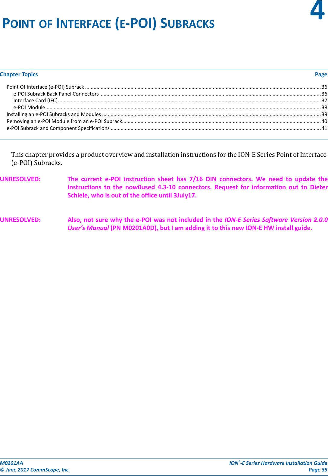 M0201AA  ION®-E Series Hardware Installation Guide© June 2017 CommScope, Inc. Page 35Chapter Topics PagePoint Of Interface (e-POI) Subrack ...................................................................................................................................................................... 36e-POI Subrack Back Panel Connectors............................................................................................................................................................ 36Interface Card (IFC)......................................................................................................................................................................................... 37e-POI Module.................................................................................................................................................................................................. 38Installing an e-POI Subracks and Modules .......................................................................................................................................................... 39Removing an e-POI Module from an e-POI Subrack............................................................................................................................................ 40e-POI Subrack and Component Specifications ....................................................................................................................................................41ThischapterprovidesaproductoverviewandinstallationinstructionsfortheION-ESeriesPointofInterface(e-POI)Subracks.UNRESOLVED: The  current  e-POI  instruction  sheet  has  7/16  DIN  connectors. We need to update the instructions to the now0used 4.3-10 connectors. Request for information out to Dieter Schiele, who is out of the office until 3July17.UNRESOLVED: Also, not sure why the e-POI was not included in the ION-E Series Software Version 2.0.0 User’s Manual (PN M0201A0D), but I am adding it to this new ION-E HW install guide.POINT OF INTERFACE (E-POI) SUBRACKS 4