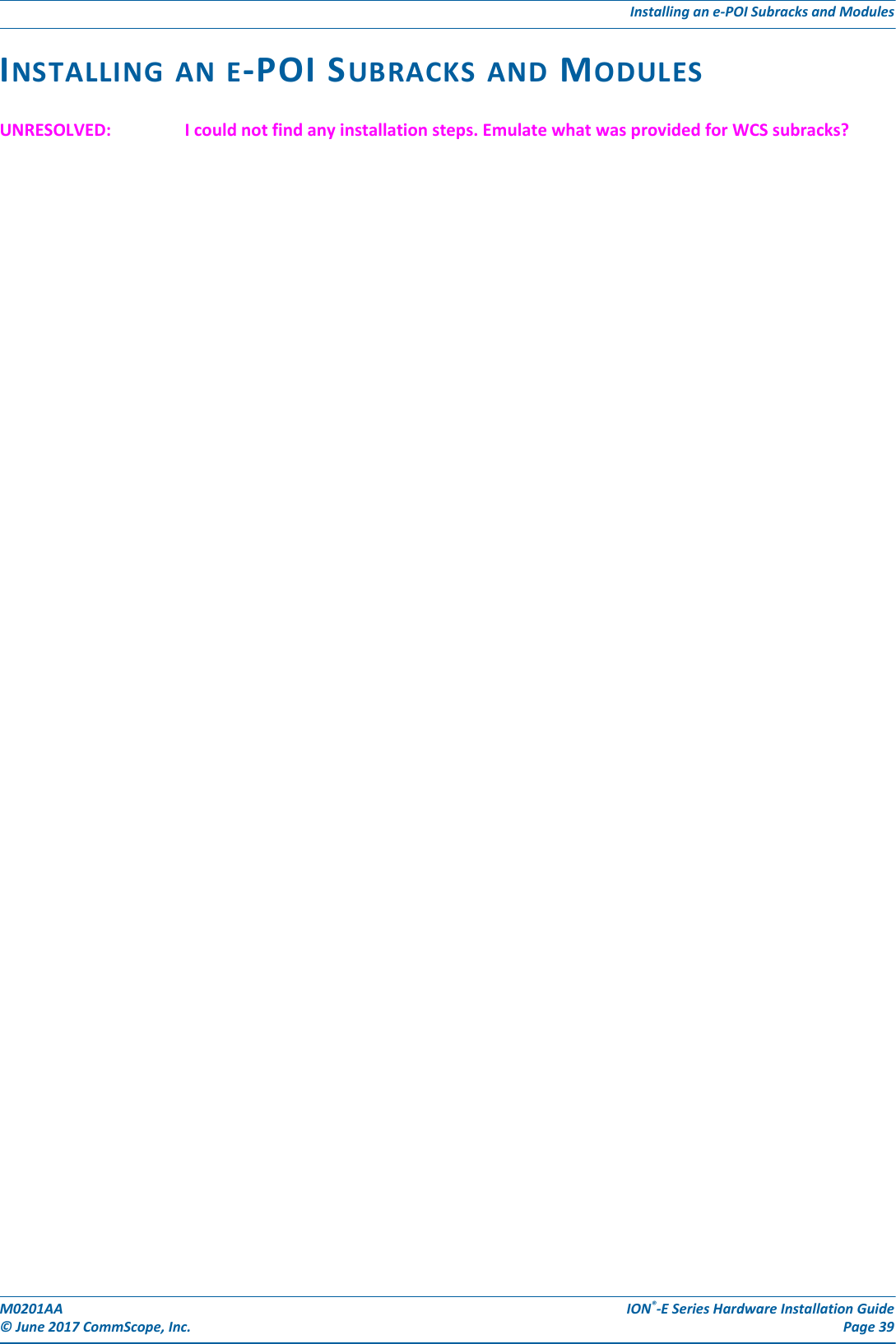 M0201AA ION®-E Series Hardware Installation Guide© June 2017 CommScope, Inc. Page 39Installing an e-POI Subracks and ModulesINSTALLING AN E-POI SUBRACKS AND MODULESUNRESOLVED: I could not find any installation steps. Emulate what was provided for WCS subracks?