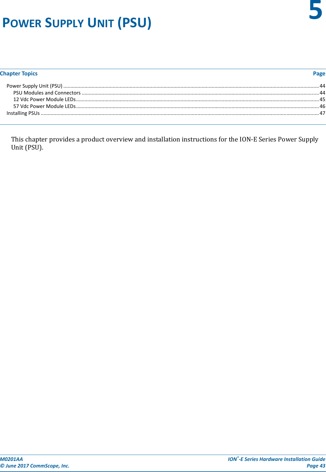 M0201AA  ION®-E Series Hardware Installation Guide© June 2017 CommScope, Inc. Page 43Chapter Topics PagePower Supply Unit (PSU) ..................................................................................................................................................................................... 44PSU Modules and Connectors ........................................................................................................................................................................ 4412 Vdc Power Module LEDs............................................................................................................................................................................ 4557 Vdc Power Module LEDs............................................................................................................................................................................ 46Installing PSUs ..................................................................................................................................................................................................... 47ThischapterprovidesaproductoverviewandinstallationinstructionsfortheION-ESeriesPowerSupplyUnit(PSU).POWER SUPPLY UNIT (PSU) 5