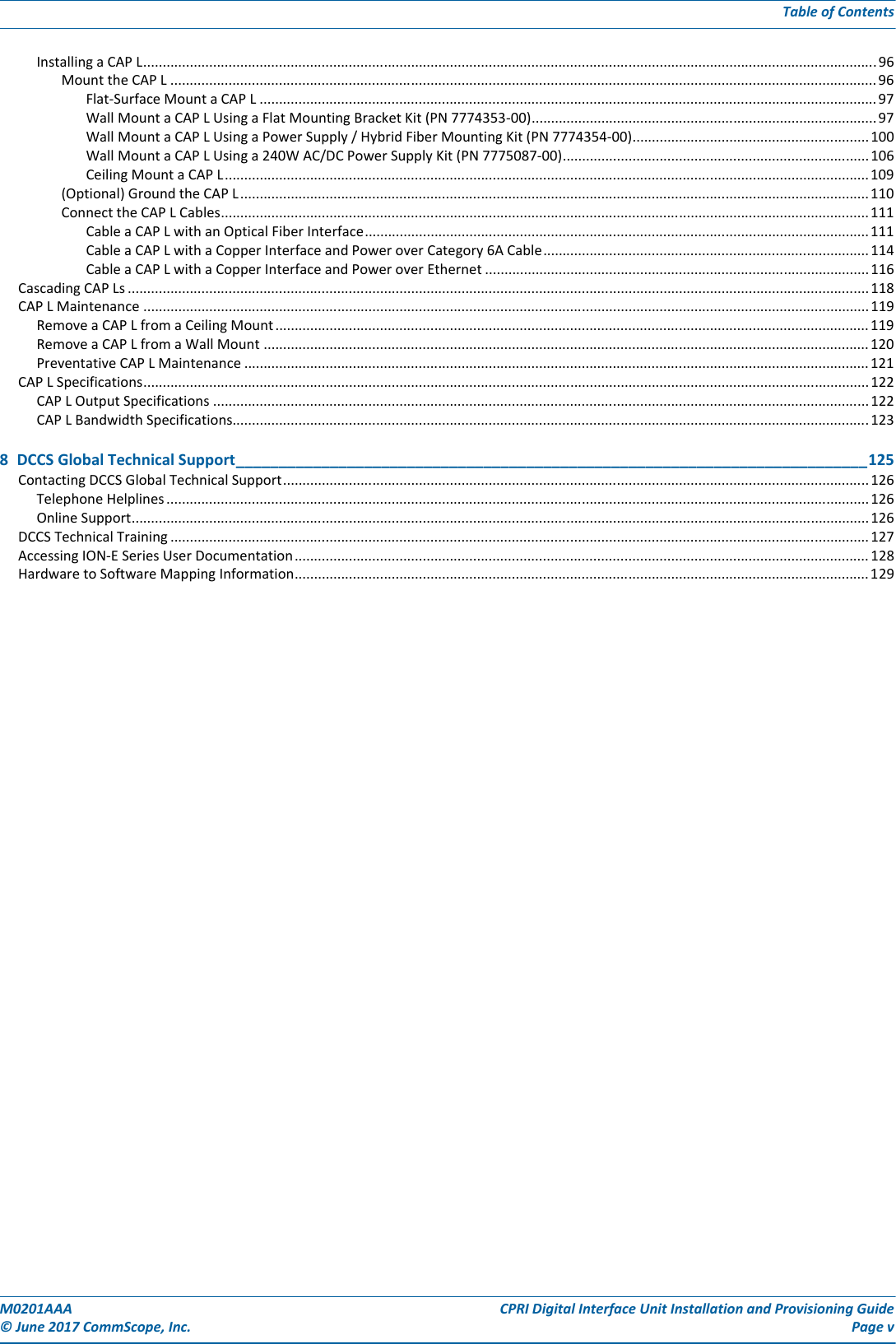 M0201AAA CPRI Digital Interface Unit Installation and Provisioning Guide© June 2017 CommScope, Inc. Page vTable of ContentsInstalling a CAP L.............................................................................................................................................................................................96Mount the CAP L ...................................................................................................................................................................................... 96Flat-Surface Mount a CAP L ............................................................................................................................................................... 97Wall Mount a CAP L Using a Flat Mounting Bracket Kit (PN 7774353-00)......................................................................................... 97Wall Mount a CAP L Using a Power Supply / Hybrid Fiber Mounting Kit (PN 7774354-00)............................................................. 100Wall Mount a CAP L Using a 240W AC/DC Power Supply Kit (PN 7775087-00)...............................................................................106Ceiling Mount a CAP L......................................................................................................................................................................109(Optional) Ground the CAP L..................................................................................................................................................................110Connect the CAP L Cables.......................................................................................................................................................................111Cable a CAP L with an Optical Fiber Interface..................................................................................................................................111Cable a CAP L with a Copper Interface and Power over Category 6A Cable.................................................................................... 114Cable a CAP L with a Copper Interface and Power over Ethernet ...................................................................................................116Cascading CAP Ls ............................................................................................................................................................................................... 118CAP L Maintenance ........................................................................................................................................................................................... 119Remove a CAP L from a Ceiling Mount......................................................................................................................................................... 119Remove a CAP L from a Wall Mount ............................................................................................................................................................ 120Preventative CAP L Maintenance ................................................................................................................................................................. 121CAP L Specifications...........................................................................................................................................................................................122CAP L Output Specifications ......................................................................................................................................................................... 122CAP L Bandwidth Specifications.................................................................................................................................................................... 1238  DCCS Global Technical Support__________________________________________________________________________125Contacting DCCS Global Technical Support....................................................................................................................................................... 126Telephone Helplines..................................................................................................................................................................................... 126Online Support..............................................................................................................................................................................................126DCCS Technical Training .................................................................................................................................................................................... 127Accessing ION-E Series User Documentation.................................................................................................................................................... 128Hardware to Software Mapping Information.................................................................................................................................................... 129