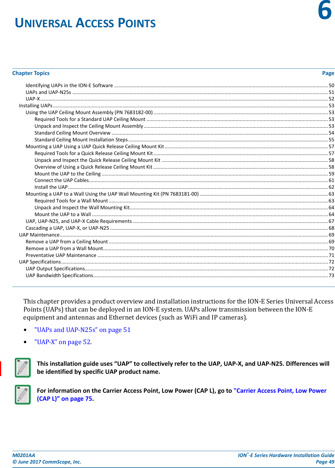 M0201AA  ION®-E Series Hardware Installation Guide© June 2017 CommScope, Inc. Page 49Chapter Topics PageIdentifying UAPs in the ION-E Software ......................................................................................................................................................... 50UAPs and UAP-N25s ....................................................................................................................................................................................... 51UAP-X.............................................................................................................................................................................................................. 52Installing UAPs..................................................................................................................................................................................................... 53Using the UAP Ceiling Mount Assembly (PN 7683182-00) ............................................................................................................................. 53Required Tools for a Standard UAP Ceiling Mount .................................................................................................................................. 53Unpack and Inspect the Ceiling Mount Assembly.................................................................................................................................... 53Standard Ceiling Mount Overview ........................................................................................................................................................... 54Standard Ceiling Mount Installation Steps............................................................................................................................................... 55Mounting a UAP Using a UAP Quick Release Ceiling Mount Kit..................................................................................................................... 57Required Tools for a Quick Release Ceiling Mount Kit............................................................................................................................. 57Unpack and Inspect the Quick Release Ceiling Mount Kit ....................................................................................................................... 58Overview of Using a Quick Release Ceiling Mount Kit ............................................................................................................................. 58Mount the UAP to the Ceiling ..................................................................................................................................................................59Connect the UAP Cables........................................................................................................................................................................... 61Install the UAP.......................................................................................................................................................................................... 62Mounting a UAP to a Wall Using the UAP Wall Mounting Kit (PN 7683181-00) ............................................................................................ 63Required Tools for a Wall Mount............................................................................................................................................................. 63Unpack and Inspect the Wall Mounting Kit.............................................................................................................................................. 64Mount the UAP to a Wall ......................................................................................................................................................................... 64UAP, UAP-N25, and UAP-X Cable Requirements............................................................................................................................................ 67Cascading a UAP, UAP-X, or UAP-N25 ............................................................................................................................................................68UAP Maintenance................................................................................................................................................................................................ 69Remove a UAP from a Ceiling Mount .............................................................................................................................................................69Remove a UAP from a Wall Mount................................................................................................................................................................. 70Preventative UAP Maintenance ..................................................................................................................................................................... 71UAP Specifications............................................................................................................................................................................................... 72UAP Output Specifications.............................................................................................................................................................................. 72UAP Bandwidth Specifications........................................................................................................................................................................ 73ThischapterprovidesaproductoverviewandinstallationinstructionsfortheION-ESeriesUniversalAccessPoints(UAPs)thatcanbedeployedinanION-Esystem.UAPsallowtransmissionbetweentheION-EequipmentandantennasandEthernetdevices(suchasWiFiandIPcameras).•&quot;UAPsandUAP-N25s”onpage51•&quot;UAP-X”onpage52.UNIVERSAL ACCESS POINTS 6This installation guide uses “UAP” to collectively refer to the UAP, UAP-X, and UAP-N25. Differences will be identified by specific UAP product name.For information on the Carrier Access Point, Low Power (CAP L), go to &quot;Carrier Access Point, Low Power (CAP L)” on page 75.