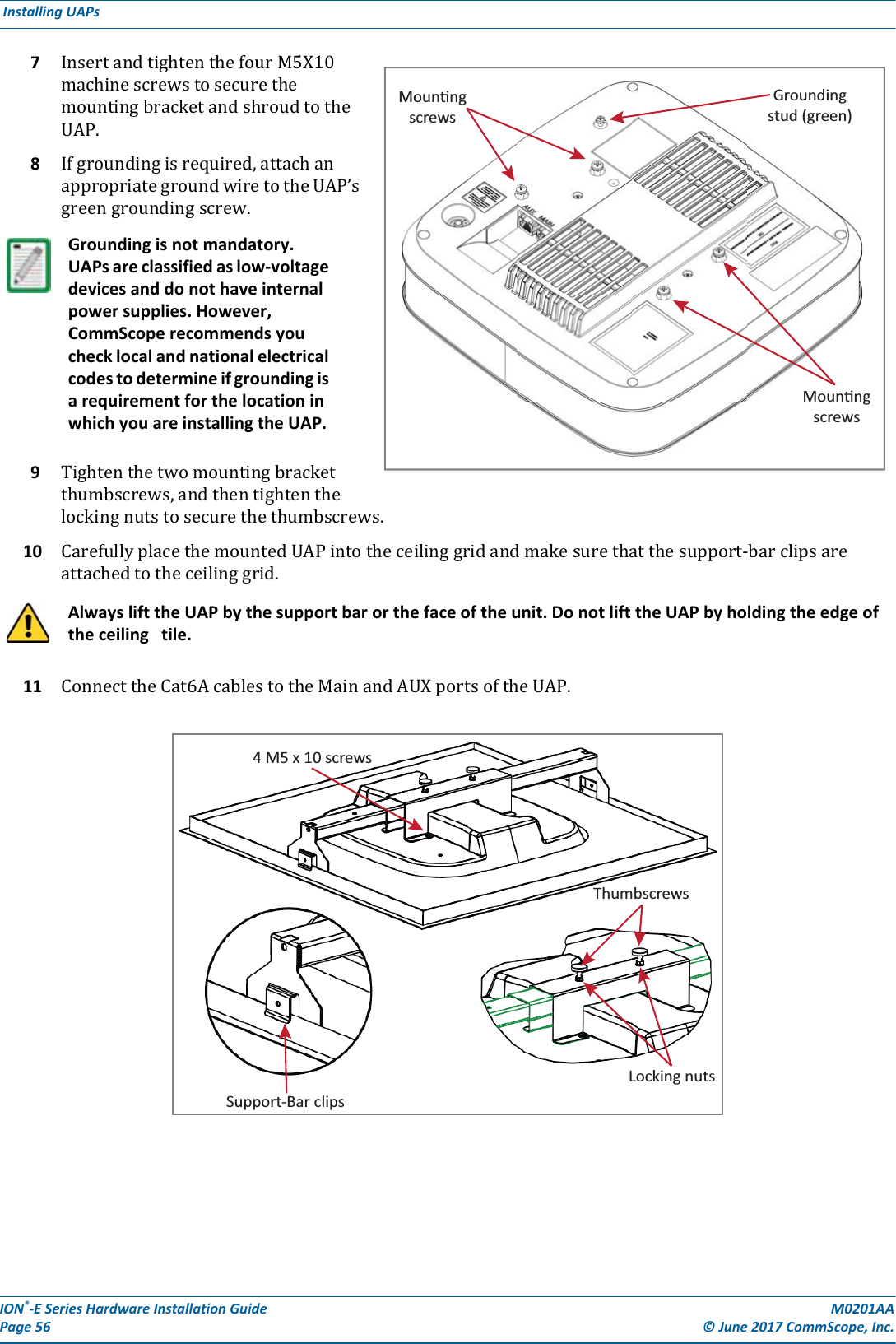 ION®-E Series Hardware Installation Guide M0201AA Page 56 © June 2017 CommScope, Inc. Installing UAPs  7InsertandtightenthefourM5X10machinescrewstosecurethemountingbracketandshroudtotheUAP.8Ifgroundingisrequired,attachanappropriategroundwiretotheUAP’sgreengroundingscrew.9Tightenthetwomountingbracketthumbscrews,andthentightenthelockingnutstosecurethethumbscrews.10 CarefullyplacethemountedUAPintotheceilinggridandmakesurethatthesupport-barclipsareattachedtotheceilinggrid.11 ConnecttheCat6AcablestotheMainandAUXportsoftheUAP.Grounding is not mandatory. UAPs are classified as low-voltage devices and do not have internal power supplies. However, CommScope recommends you check local and national electrical codes to determine if grounding is a requirement for the location in which you are installing the UAP. Always lift the UAP by the support bar or the face of the unit. Do not lift the UAP by holding the edge of the ceiling   tile.MounngscrewsGroundingstud (green)Mounngscrews4 M5 x 10 screwsSupport-Bar clipsThumbscrewsLocking nuts