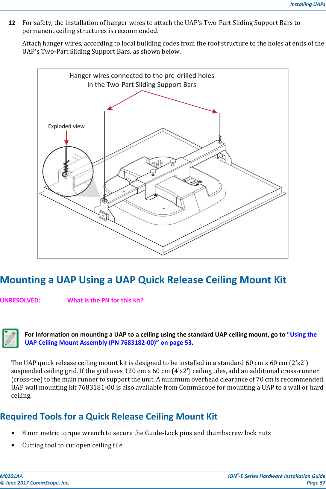 M0201AA ION®-E Series Hardware Installation Guide© June 2017 CommScope, Inc. Page 57Installing UAPs12 Forsafety,theinstallationofhangerwirestoattachtheUAP&apos;sTwo-PartSlidingSupportBarstopermanentceilingstructuresisrecommended.Attachhangerwires,accordingtolocalbuildingcodesfromtheroofstructuretotheholesatendsoftheUAP&apos;sTwo-PartSlidingSupportBars,asshownbelow.Mounting a UAP Using a UAP Quick Release Ceiling Mount KitUNRESOLVED: What is the PN for this kit?TheUAPquickreleaseceilingmountkitisdesignedtobeinstalledinastandard60cmx60cm(2&apos;x2&apos;)suspendedceilinggrid.Ifthegriduses120cmx60cm(4&apos;x2&apos;)ceilingtiles,addanadditionalcross-runner(cross-tee)tothemainrunnertosupporttheunit.Aminimumoverheadclearanceof70cmisrecommended.UAPwallmountingkit7683181-00isalsoavailablefromCommScopeformountingaUAPtoawallorhardceiling.Required Tools for a Quick Release Ceiling Mount Kit•8mmmetrictorquewrenchtosecuretheGuide-Lockpinsandthumbscrewlocknuts•CuttingtooltocutopenceilingtileFor information on mounting a UAP to a ceiling using the standard UAP ceiling mount, go to &quot;Using the UAP Ceiling Mount Assembly (PN 7683182-00)” on page 53.Hanger wires connected to the pre-drilled holesin the Two-Part Sliding Support BarsExploded view
