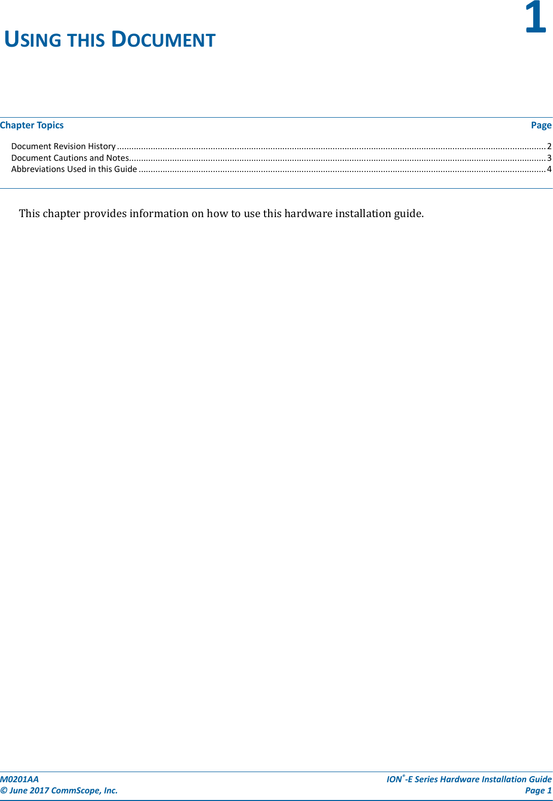 M0201AA  ION®-E Series Hardware Installation Guide© June 2017 CommScope, Inc. Page 1Chapter Topics PageDocument Revision History ................................................................................................................................................................................... 2Document Cautions and Notes.............................................................................................................................................................................. 3Abbreviations Used in this Guide .......................................................................................................................................................................... 4Thischapterprovidesinformationonhowtousethishardwareinstallationguide.USING THIS DOCUMENT 1