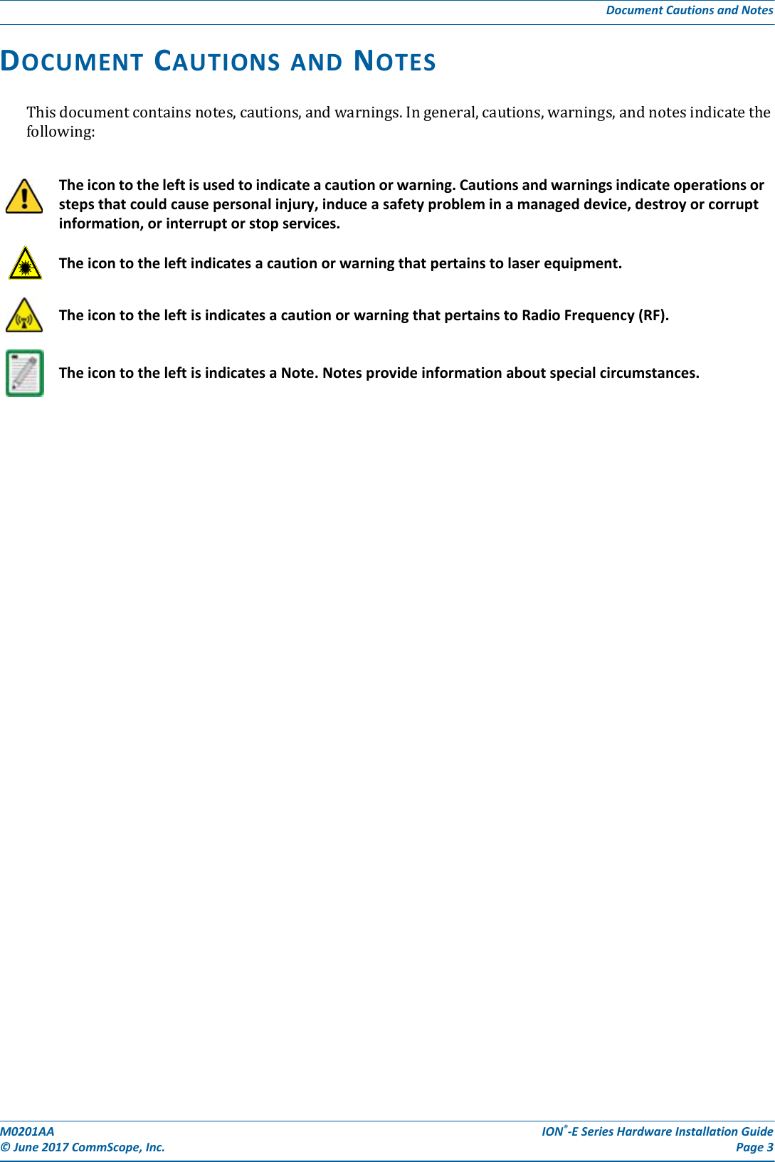 M0201AA ION®-E Series Hardware Installation Guide© June 2017 CommScope, Inc. Page 3Document Cautions and NotesDOCUMENT CAUTIONS AND NOTESThisdocumentcontainsnotes,cautions,andwarnings.Ingeneral,cautions,warnings,andnotesindicatethefollowing:The icon to the left is used to indicate a caution or warning. Cautions and warnings indicate operations or steps that could cause personal injury, induce a safety problem in a managed device, destroy or corrupt information, or interrupt or stop services. The icon to the left indicates a caution or warning that pertains to laser equipment.The icon to the left is indicates a caution or warning that pertains to Radio Frequency (RF).The icon to the left is indicates a Note. Notes provide information about special circumstances.