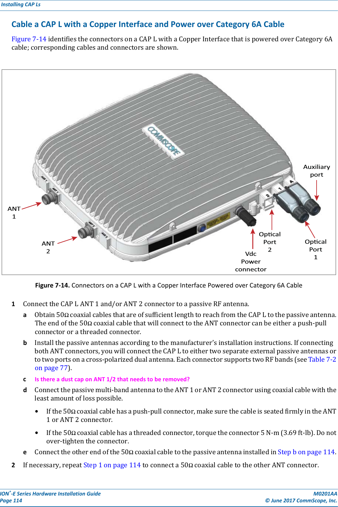 ION®-E Series Hardware Installation Guide M0201AA Page 114 © June 2017 CommScope, Inc. Installing CAP Ls  Cable a CAP L with a Copper Interface and Power over Category 6A CableFigure7-14identifiestheconnectorsonaCAPLwithaCopperInterfacethatispoweredoverCategory6Acable;correspondingcablesandconnectorsareshown.Figure 7-14. Connectors on a CAP L with a Copper Interface Powered over Category 6A Cable1ConnecttheCAPLANT1and/orANT2connectortoapassiveRFantenna.aObtain50ΩcoaxialcablesthatareofsufficientlengthtoreachfromtheCAPLtothepassiveantenna.Theendofthe50ΩcoaxialcablethatwillconnecttotheANTconnectorcanbeeitherapush-pullconnectororathreadedconnector.bInstallthepassiveantennasaccordingtothemanufacturer’sinstallationinstructions.IfconnectingbothANTconnectors,youwillconnecttheCAPLtoeithertwoseparateexternalpassiveantennasortotwoportsonacross-polarizeddualantenna.EachconnectorsupportstwoRFbands(seeTable7-2onpage77).cIs there a dust cap on ANT 1/2 that needs to be removed?dConnectthepassivemulti-bandantennatotheANT1orANT2connectorusingcoaxialcablewiththeleastamountoflosspossible.•Ifthe50Ωcoaxialcablehasapush-pullconnector,makesurethecableisseatedfirmlyintheANT1orANT2connector.•Ifthe50Ωcoaxialcablehasathreadedconnector,torquetheconnector5N-m(3.69ft-lb).Donotover-tightentheconnector.eConnecttheotherendofthe50ΩcoaxialcabletothepassiveantennainstalledinStepbonpage114.2Ifnecessary,repeatStep1onpage114toconnecta50ΩcoaxialcabletotheotherANTconnector.ANT1ANT2VdcPowerconnectorOpcalPort2OpcalPort1Auxiliaryport