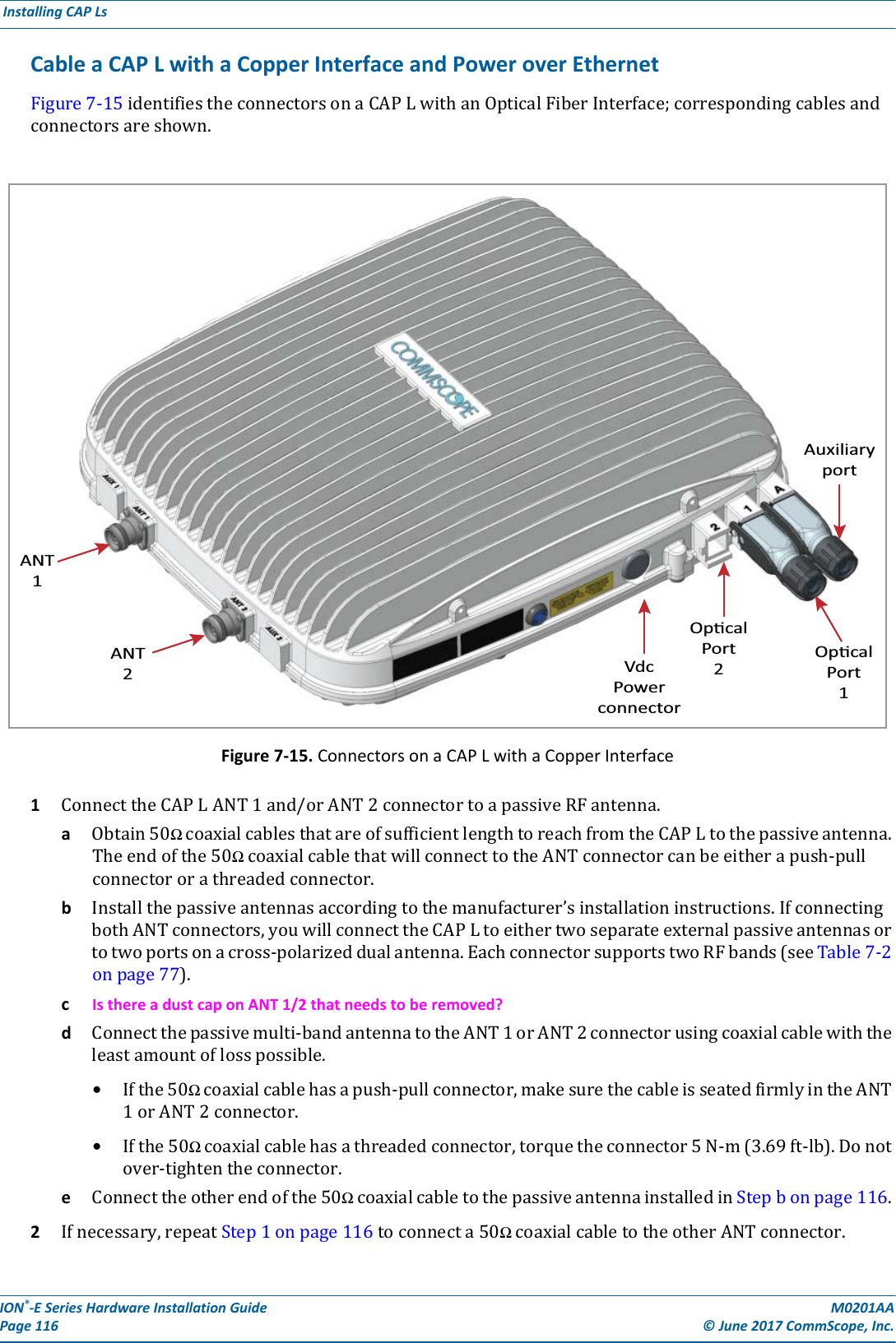 ION®-E Series Hardware Installation Guide M0201AA Page 116 © June 2017 CommScope, Inc. Installing CAP Ls  Cable a CAP L with a Copper Interface and Power over EthernetFigure7-15identifiestheconnectorsonaCAPLwithanOpticalFiberInterface;correspondingcablesandconnectorsareshown.Figure 7-15. Connectors on a CAP L with a Copper Interface1ConnecttheCAPLANT1and/orANT2connectortoapassiveRFantenna.aObtain50ΩcoaxialcablesthatareofsufficientlengthtoreachfromtheCAPLtothepassiveantenna.Theendofthe50ΩcoaxialcablethatwillconnecttotheANTconnectorcanbeeitherapush-pullconnectororathreadedconnector.bInstallthepassiveantennasaccordingtothemanufacturer’sinstallationinstructions.IfconnectingbothANTconnectors,youwillconnecttheCAPLtoeithertwoseparateexternalpassiveantennasortotwoportsonacross-polarizeddualantenna.EachconnectorsupportstwoRFbands(seeTable7-2onpage77).cIs there a dust cap on ANT 1/2 that needs to be removed?dConnectthepassivemulti-bandantennatotheANT1orANT2connectorusingcoaxialcablewiththeleastamountoflosspossible.•Ifthe50Ωcoaxialcablehasapush-pullconnector,makesurethecableisseatedfirmlyintheANT1orANT2connector.•Ifthe50Ωcoaxialcablehasathreadedconnector,torquetheconnector5N-m(3.69ft-lb).Donotover-tightentheconnector.eConnecttheotherendofthe50ΩcoaxialcabletothepassiveantennainstalledinStepbonpage116.2Ifnecessary,repeatStep1onpage116toconnecta50ΩcoaxialcabletotheotherANTconnector.ANT1ANT2VdcPowerconnectorOpcalPort2OpcalPort1Auxiliaryport