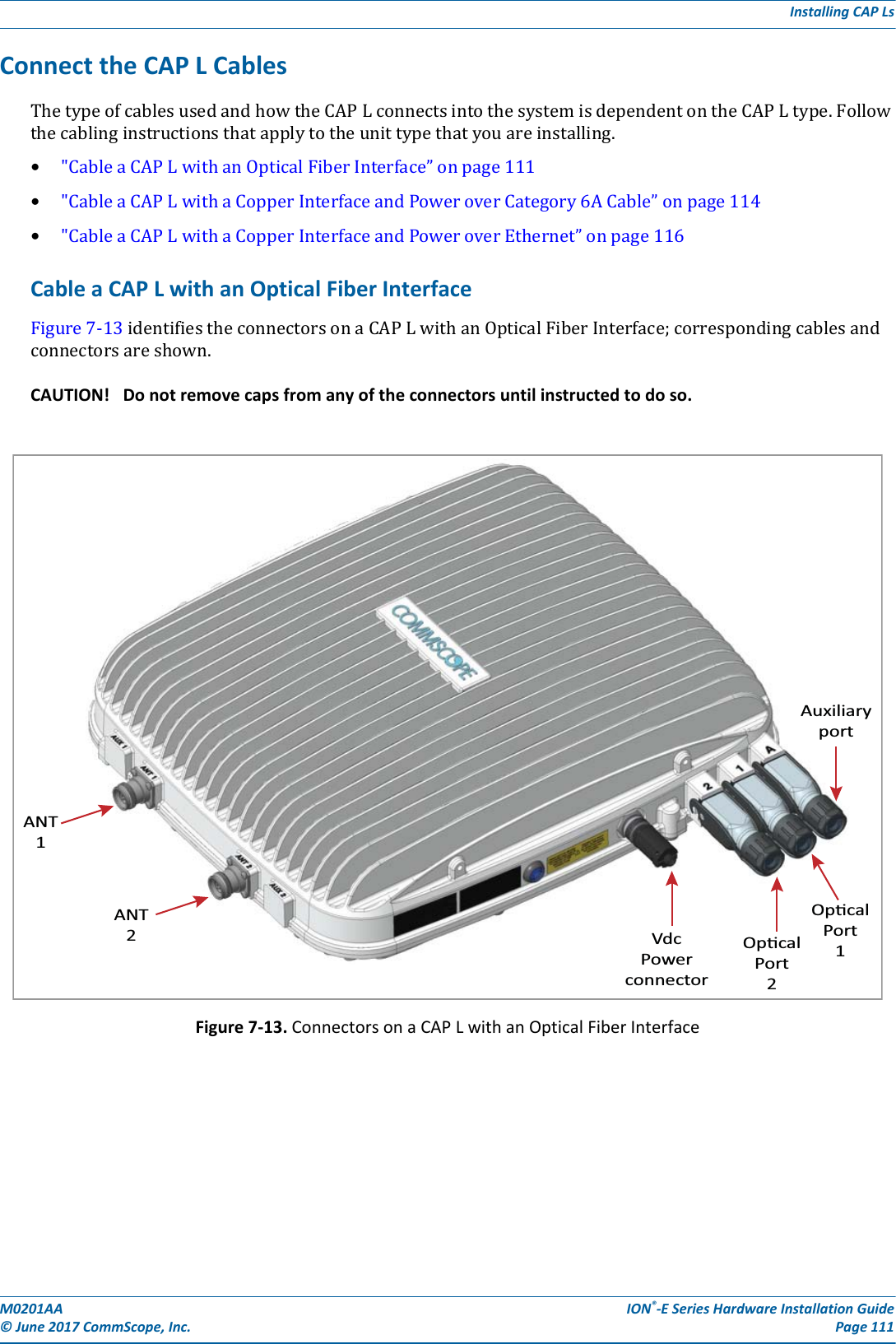 M0201AA ION®-E Series Hardware Installation Guide© June 2017 CommScope, Inc. Page 111Installing CAP LsConnect the CAP L CablesThetypeofcablesusedandhowtheCAPLconnectsintothesystemisdependentontheCAPLtype.Followthecablinginstructionsthatapplytotheunittypethatyouareinstalling.•&quot;CableaCAPLwithanOpticalFiberInterface”onpage111•&quot;CableaCAPLwithaCopperInterfaceandPoweroverCategory6ACable”onpage114•&quot;CableaCAPLwithaCopperInterfaceandPoweroverEthernet”onpage116Cable a CAP L with an Optical Fiber InterfaceFigure7-13identifiestheconnectorsonaCAPLwithanOpticalFiberInterface;correspondingcablesandconnectorsareshown.CAUTION! Do not remove caps from any of the connectors until instructed to do so.Figure 7-13. Connectors on a CAP L with an Optical Fiber InterfaceANT1ANT2VdcPowerconnectorOpcalPort2OpcalPort1Auxiliaryport