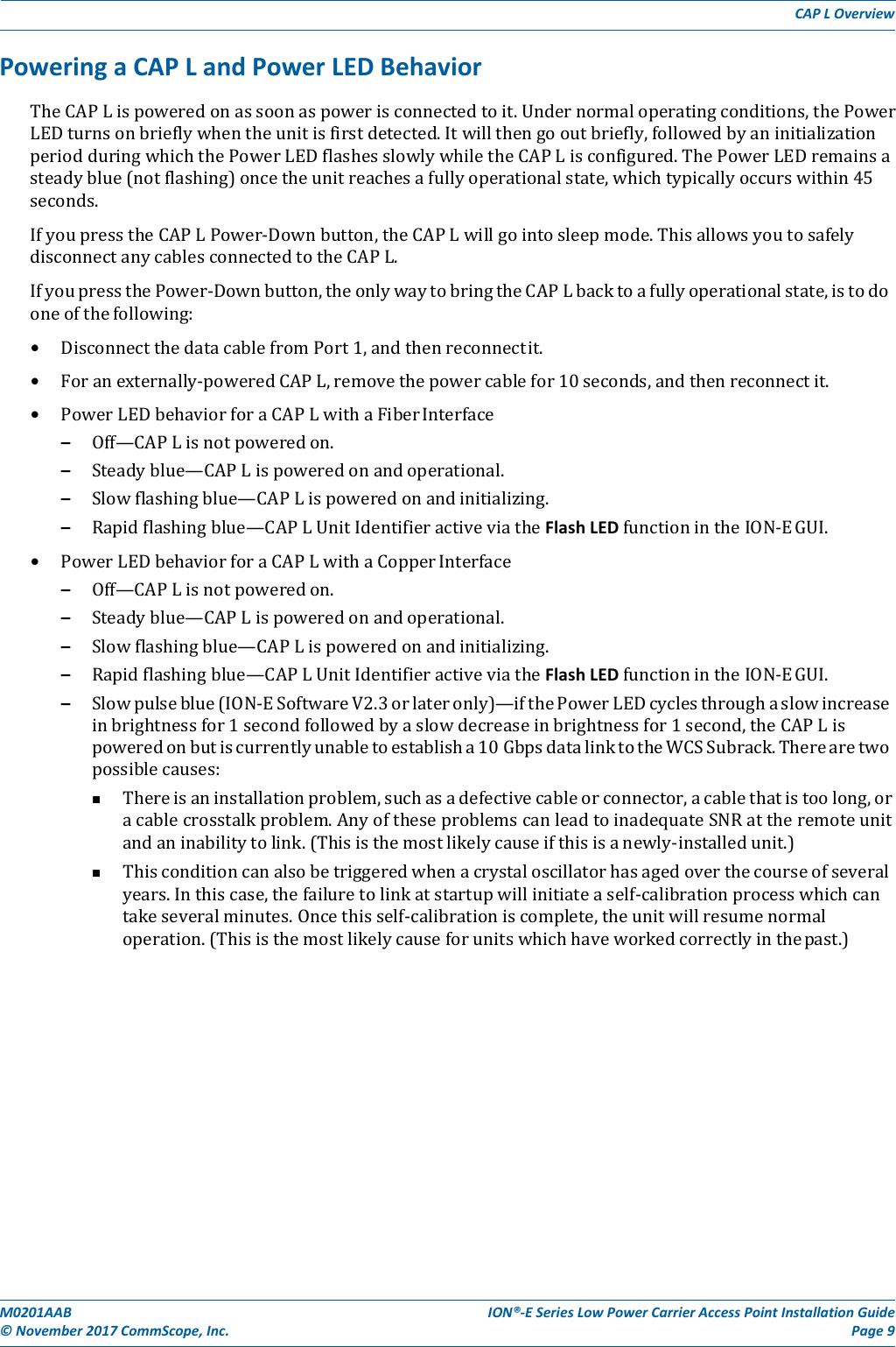 M0201AAB©November2017CommScope,Inc.ION®‐ESeriesLowPowerCarrierAccessPointInstallationGuidePage9CAPLOverviewPoweringaCAPLandPowerLEDBehaviorTheCAPLispoweredonassoonaspowerisconnectedtoit.Undernormaloperatingconditions,thePowerLEDturnsonbrieflywhentheunitisfirstdetected.Itwillthengooutbriefly,followedbyaninitializationperiodduringwhichthePowerLEDflashesslowlywhiletheCAPLisconfigured.ThePowerLEDremainsasteadyblue(notflashing)oncetheunitreachesafullyoperationalstate,whichtypicallyoccurswithin45seconds.IfyoupresstheCAPLPower‐Downbutton,theCAPLwillgointosleepmode.ThisallowsyoutosafelydisconnectanycablesconnectedtotheCAPL.IfyoupressthePower‐Downbutton,theonlywaytobringtheCAPLbacktoafullyoperationalstate,istodooneofthefollowing:• DisconnectthedatacablefromPort1,andthenreconnectit.• Foranexternally‐poweredCAPL,removethepowercablefor10seconds,andthenreconnectit.• PowerLEDbehaviorforaCAPLwithaFiberInterface– Off—CAPLisnotpoweredon.– Steadyblue—CAPLispoweredonandoperational.– Slowflashingblue—CAPLispoweredonandinitializing.– Rapidflashingblue—CAPLUnitIdentifieractiveviatheFlashLEDfunctionintheION‐EGUI.• PowerLEDbehaviorforaCAPLwithaCopperInterface– Off—CAPLisnotpoweredon.– Steadyblue—CAPLispoweredonandoperational.– Slowflashingblue—CAPLispoweredonandinitializing.– Rapidflashingblue—CAPLUnitIdentifieractiveviatheFlashLEDfunctionintheION‐EGUI.– Slowpulseblue(ION‐ESoftwareV2.3orlateronly)—ifthePowerLEDcyclesthroughaslowincreaseinbrightnessfor1secondfollowedbyaslowdecreaseinbrightnessfor1second,theCAPLispoweredonbutiscurrentlyunabletoestablisha10GbpsdatalinktotheWCSSubrack.Therearetwopossiblecauses: Thereisaninstallationproblem,suchasadefectivecableorconnector,acablethatistoolong,oracablecrosstalkproblem.AnyoftheseproblemscanleadtoinadequateSNRattheremoteunitandaninabilitytolink.(Thisisthemostlikelycauseifthisisanewly‐installedunit.) Thisconditioncanalsobetriggeredwhenacrystaloscillatorhasagedoverthecourseofseveralyears.Inthiscase,thefailuretolinkatstartupwillinitiateaself‐calibrationprocesswhichcantakeseveralminutes.Oncethisself‐calibrationiscomplete,theunitwillresumenormaloperation.(Thisisthemostlikelycauseforunitswhichhaveworkedcorrectlyinthepast.)