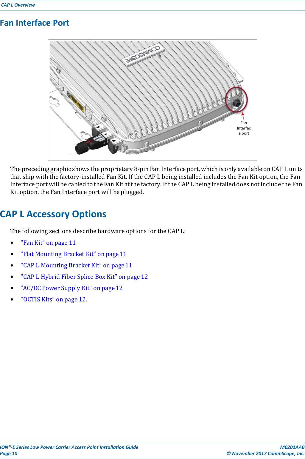 ION®‐ESeriesLowPowerCarrierAccessPointInstallationGuidePage10M0201AAB©November2017CommScope,Inc.CAPLOverviewFanInterfacePortTheprecedinggraphicshowstheproprietary8‐pinFanInterfaceport,whichisonlyavailableonCAPLunitsthatshipwiththefactory‐installedFanKit.IftheCAPLbeinginstalledincludestheFanKitoption,theFanInterfaceportwillbecabledtotheFanKitatthefactory.IftheCAPLbeinginstalleddoesnotincludetheFanKitoption,theFanInterfaceportwillbeplugged.CAPLAccessoryOptionsThefollowingsectionsdescribehardwareoptionsfortheCAPL:• &quot;FanKit”onpage11• &quot;FlatMountingBracketKit”onpage11• &quot;CAPLMountingBracketKit”onpage11• &quot;CAPLHybridFiberSpliceBoxKit”onpage12• &quot;AC/DCPowerSupplyKit”onpage12• &quot;OCTISKits”onpage12.FanInterfaceport