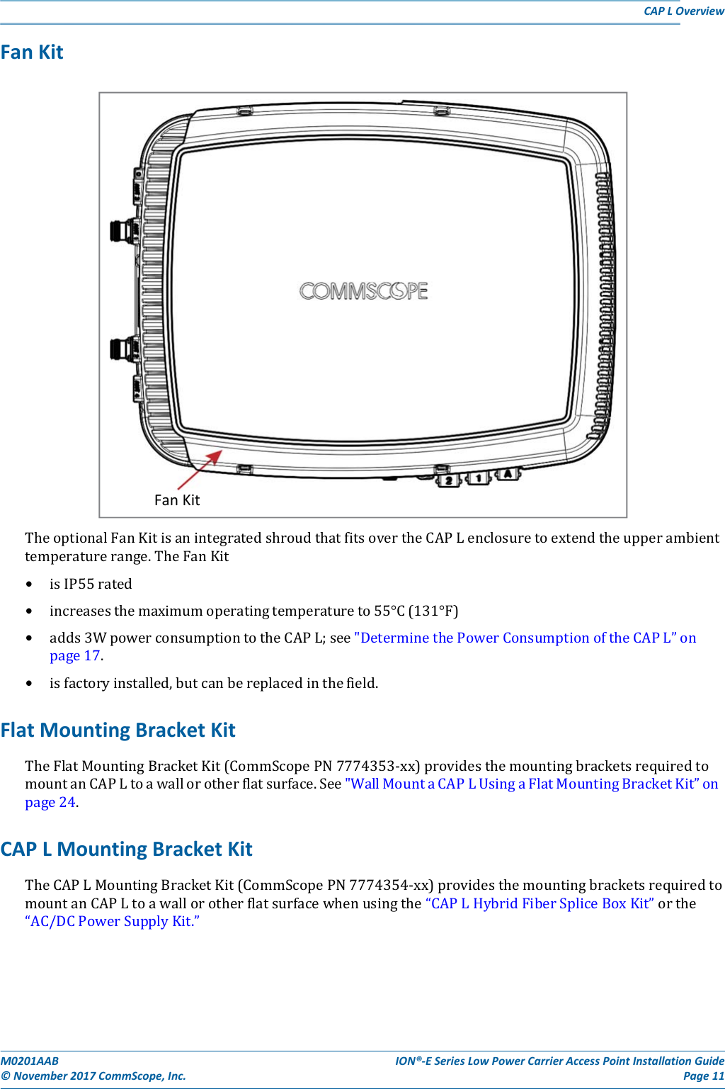M0201AAB©November2017CommScope,Inc.ION®‐ESeriesLowPowerCarrierAccessPointInstallationGuidePage11CAPLOverviewFanKitTheoptionalFanKitisanintegratedshroudthatfitsovertheCAPLenclosuretoextendtheupperambienttemperaturerange.TheFanKit• isIP55rated• increasesthemaximumoperatingtemperatureto55°C(131°F)• adds3WpowerconsumptiontotheCAPL;see&quot;DeterminethePowerConsumptionoftheCAPL”onpage17.• isfactoryinstalled,butcanbereplacedinthefield.FlatMountingBracketKitTheFlatMountingBracketKit(CommScopePN7774353‐xx)providesthemountingbracketsrequiredtomountanCAPLtoawallorotherflatsurface.See&quot;WallMountaCAPLUsingaFlatMountingBracketKit”onpage24.CAPLMountingBracketKitTheCAPLMountingBracketKit(CommScopePN7774354‐xx)providesthemountingbracketsrequiredtomountanCAPLtoawallorotherflatsurfacewhenusingthe“CAPLHybridFiberSpliceBoxKit”orthe“AC/DCPowerSupplyKit.”FanKit